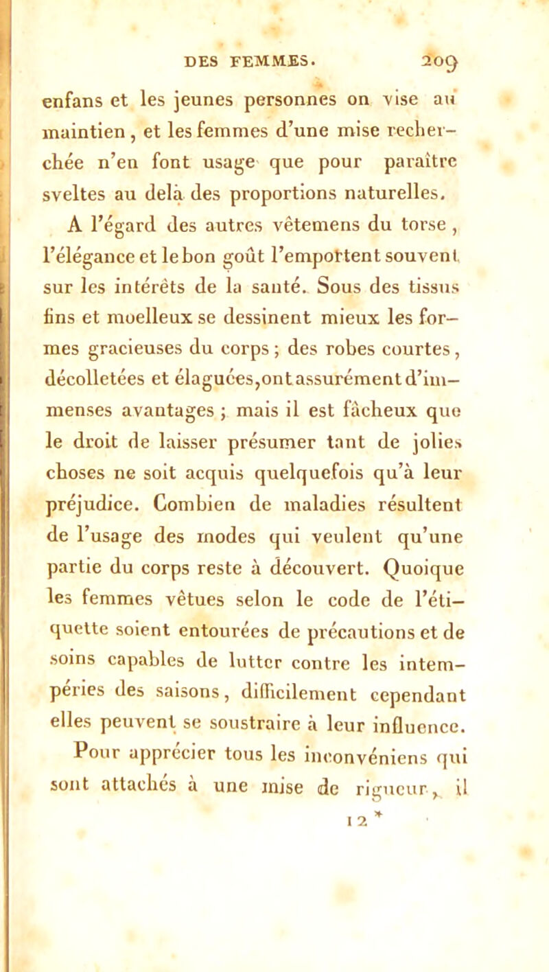 enfans et les jeunes personnes on vise au maintien , et les femmes d’une mise recher- chée n’en font usage que pour paraître sveltes au delà des proportions naturelles. A l’égard des autres vêtemens du torse , l’élégance et le bon goût l'emportent souvent, sur les intérêts de la sauté. Sous des tissus lins et moelleux se dessinent mieux les for- mes gracieuses du corps ; des robes courtes, décolletées et élaguées,ontassurément d’im- menses avantages ; mais il est fâcheux que le droit de laisser présumer tant de jolies choses ne soit acquis quelquefois qu’à leur préjudice. Combien de maladies résultent de F usage des inodes qui veulent qu’une partie du corps reste à découvert. Quoique les femmes vêtues selon le code de l’éti- quette soient entourées de précautions et de soins capables de lutter contre les intem- péries des saisons, difficilement cependant elles peuvent se soustraire à leur influence. Pour apprécier tous les ineonvéniens qui sont attaches à une mise de rigueur, il