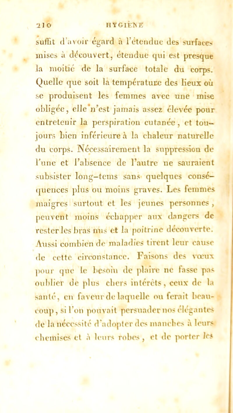 suffit d’avoir égard à 1 étendue des surfaces mises à découvert, étendue qui est presque la moitié de la surface totale du corps. Quelle que soit la température des lieux où se produisent les femmes avec une mise obligée, elle n’est jamais assez élevée pour entretenir la perspiration cutanée, et tou- jours Lien inférieure à la chaleur naturelle du corps. Nécessairement la suppression de l’une et l’absence de l’autre ne sauraient subsister long-tems sans quelques consé- quences plus ou moins graves. Les femmes maigres surtout et les jeunes personnes , peuvent moins échapper aux dangers de rester les bras nus et la poitrine découverte. Aussi combien de maladies tirent leur cause de cette circonstance. Faisons des vœux pour que le besoin de plaire ne fasse pas oublier de plus chers intérêts, ceux de la santé, en faveur de laquelle ou ferait beau- coup, si Ton pouvait persuader nos élégantes de la nécessité d’adopter des manches à leurs chemises et à leurs robes, et de porter les