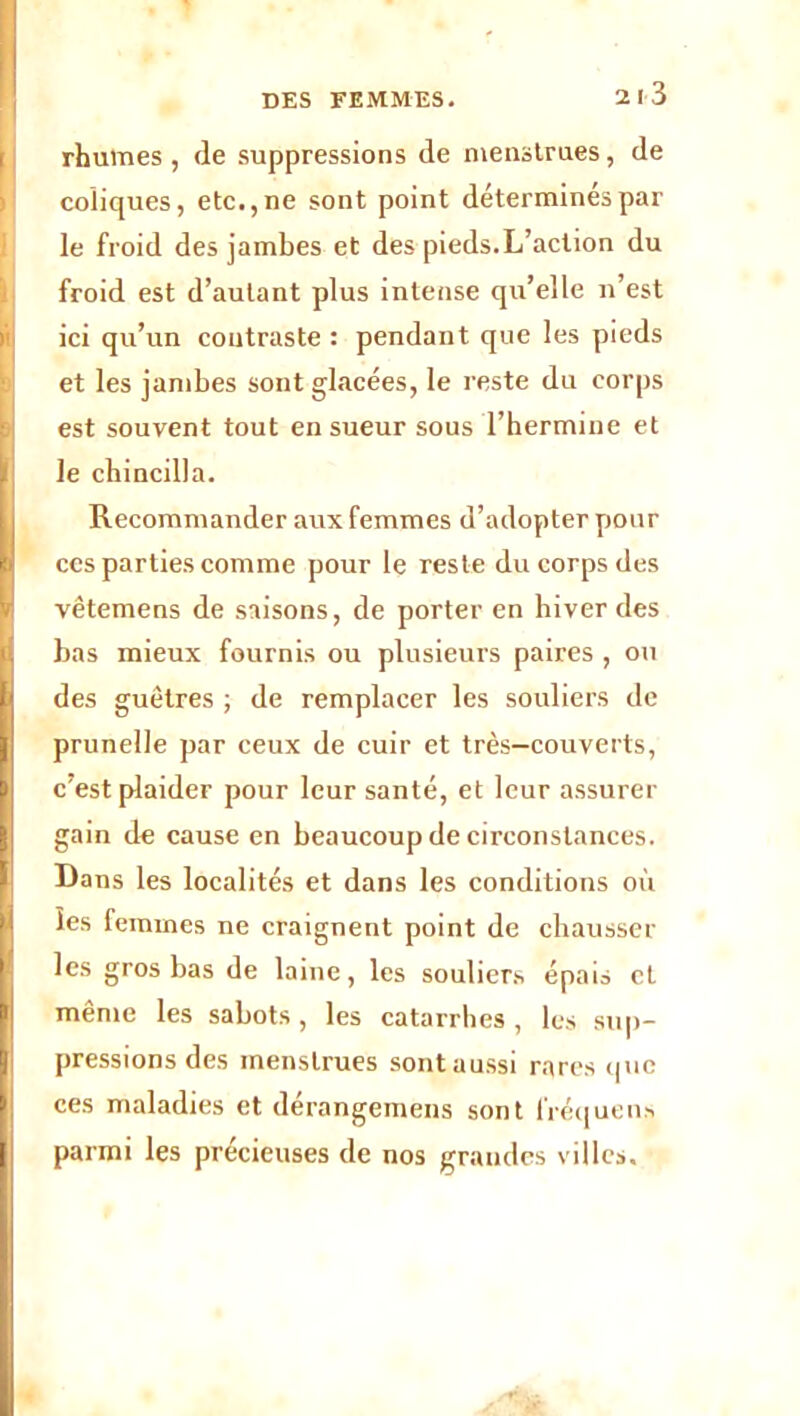 rhumes , de suppressions de menstrues, de coüques, etc., ne sont point déterminés par le froid des jambes et des pieds.L’action du froid est d’autant plus intense qu’elle n’est ici qu’un contraste : pendant que les pieds et les jambes sont glacées, le reste du corps est souvent tout en sueur sous l’hermine et I le cbincilla. Recommander aux femmes d’adopter pour l( ces parties comme pour le reste du corps des vêtemens de saisons, de porter en hiver des bas mieux fournis ou plusieurs paires , ou !des guêtres ; de remplacer les souliers de prunelle par ceux de cuir et très—couverts, c’est plaider pour leur santé, et leur assurer gain de cause en beaucoup de circonstances. Dans les localités et dans les conditions où les femmes ne craignent point de chausser les gros bas de laine, les souliers épais et même les sabots, les catarrhes , les sup- i! pressions des menstrues sont aussi rares que ces maladies et dérangemens sont fréquens | parmi les précieuses de nos grandes villes.