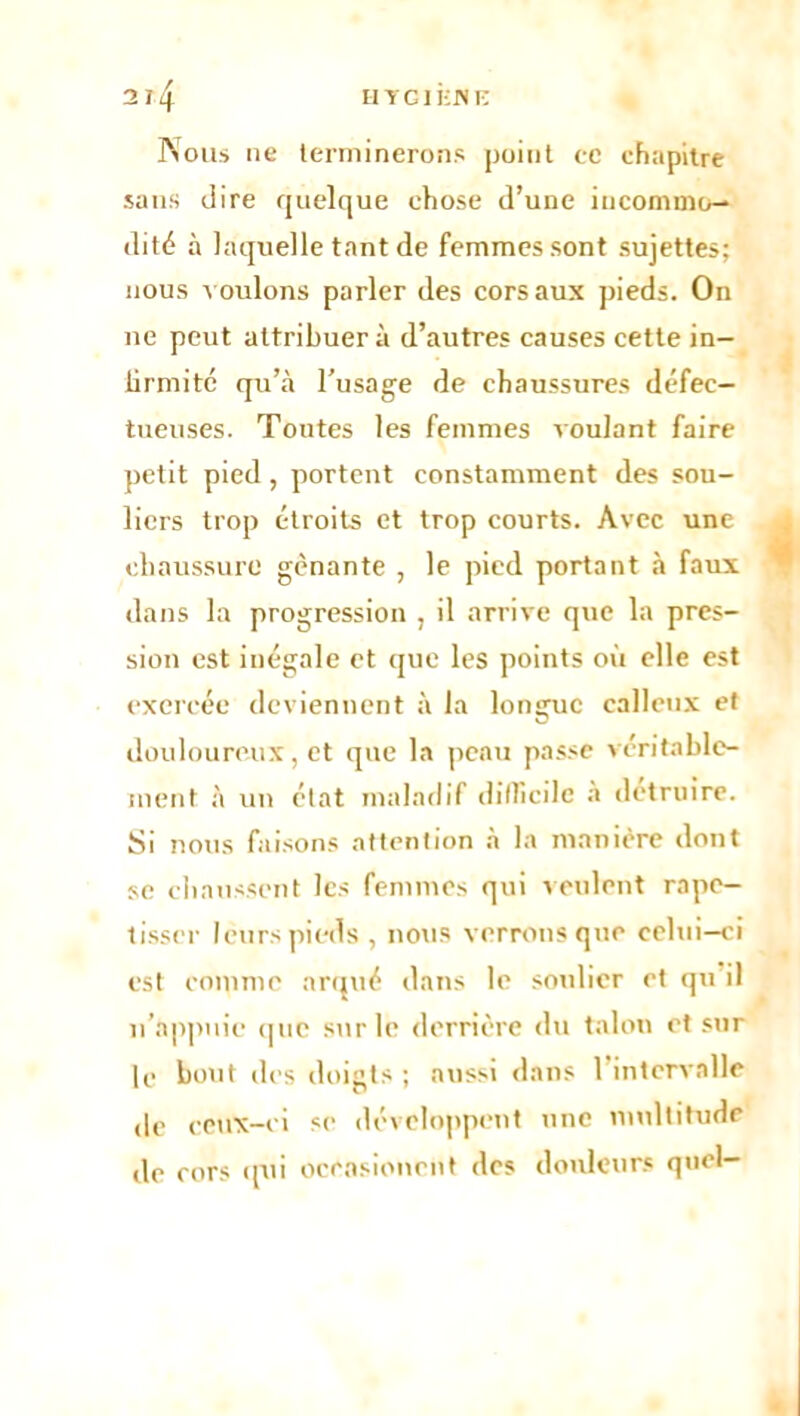 Nous ne terminerons point ec chapitre sans dire quelque chose d’une incommo- dité à laquelle tant de femmes sont sujettes; nous voulons parler des cors aux pieds. On ne peut attribuera d’autres causes cette in- lirmitc qu’à l’usage de chaussures défec- tueuses. Tontes les femmes voulant faire petit pied , portent constamment des sou- liers trop étroits et trop courts. Avec une chaussure gênante , le pied portant à faux dans la progression , il arrive que la pres- sion est inégale et que les points où elle est exercée deviennent à la longue calleux et douloureux, et que la peau passe véritable- ment à un état maladif difficile a détruire. Si nous faisons attention à la manière dont se chaussent les femmes qui veulent rape- tisser leurs pieds, nous verrons que celui-ci est comme arqué dans le soulier et qu il n’appuie que sur le derrière du talon et sur le bout des doigts ; aussi dans 1 intervalle de ceux-ci se développent une multitude de cors qui occasionent des douleurs quel-