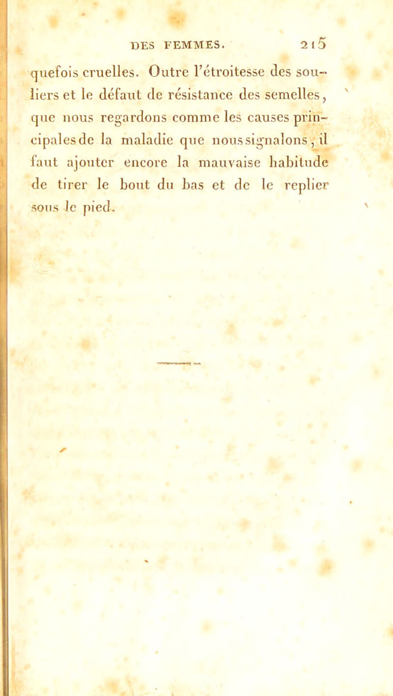 quefois cruelles. Outre l’étroitesse des sou- liers et le défaut de résistance des semelles, que nous regardons comme les causes prin- cipalesde la maladie que nous signalons , il faut ajouter encore la mauvaise habitude de tirer le bout du bas et de le replier sous le pied.