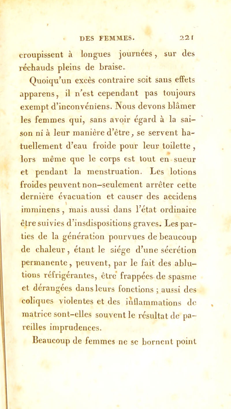 croupissent à longues journées, sur des réchauds pleins de braise. Quoiqu’un excès contraire soit sans effets apparens, il n’est cependant pas toujours exempt d’inconvéniens. Nous devons blâmer les femmes qui, sans avoir égard à la sai- son ni à leur manière d’être, se servent ha- tuellement d’eau froide pour leur toilette , lors même que le corps est tout en sueur et pendant la menstruation. Les lotions froides peuvent non-seulement arrêter cette dernière évacuation et causer des accidens \ imminens, mais aussi dans l’état ordinaire être suivies d’insdispositions graves. Les par- ties de la génération pourvues de beaucoup de chaleur, étant le siège d’une sécrétion permanente, peuvent, par le fait des ablu- tions réfrigérantes, être frappées de spasme et dérangées dans leurs fonctions ; aussi des coliques violentes et des inflammations do matrice sont-elles souvent le résultat de pa- reilles imprudences. Beaucoup de femmes ne se bornent point