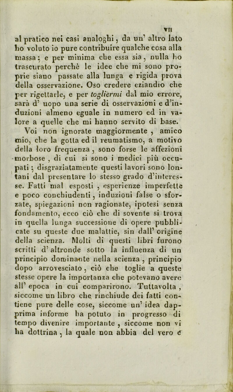 al pratieo nei casi analoghi 3 da un1 aîtro lato ïio voluto io pure contribuire qualcbe ccsa alla massa} e per minima che essa sla 5 nulla lio trascurato perché le idee che mi sono pro- prie siano passale alla lunga e rigida prova délia osservazione. Oso credere eziandio che per rigeltarle, e per logliërmi dal mio errore, sarà d’ uopo una sérié di osservazioni e d’in- duzioni almeno eguale in numéro ed in va- lore a quelle che mi hanno servito di base. Yoi non ignorate maggiormente , amico mio, che la gotta ed il reumatismo, a motivo délia loro frequenza , sono forse le affezioni morbose , di cui si sono i medici più occu- pati } disgraziatamente questi lavori sono lon- tani dal presenlare lo stesso grado d’interes- se. Fatti mal esposti , esperienze imperfette e poco conchiudenti 5 induzioni false o sfor- zate, spiegazioni non ragionate, ipotesi senza fondamento, ecco cio che di sovente si trova in quella lunga successione di opéré pubbli- cate su queste due malattie, sin dall’ origine délia scienza. Molti di questi libri furono scritti d’altronçle sotto la influenza di un principio dominante nella scienza , principio dopo arrovesciato , cio cbe toglie a queste stesse opéré la importanza che potevano avéré ail’ epoca in cui comparirono. Tuttavolta , siccome un libro che, rinchiude dei fatti con-> tiene pure delle cose, siccome un’ idea dap- prima informe lia potuto in progresso di tempo divenire importante , siccome non vi ha dotlrina , la quale non abbia del vero e