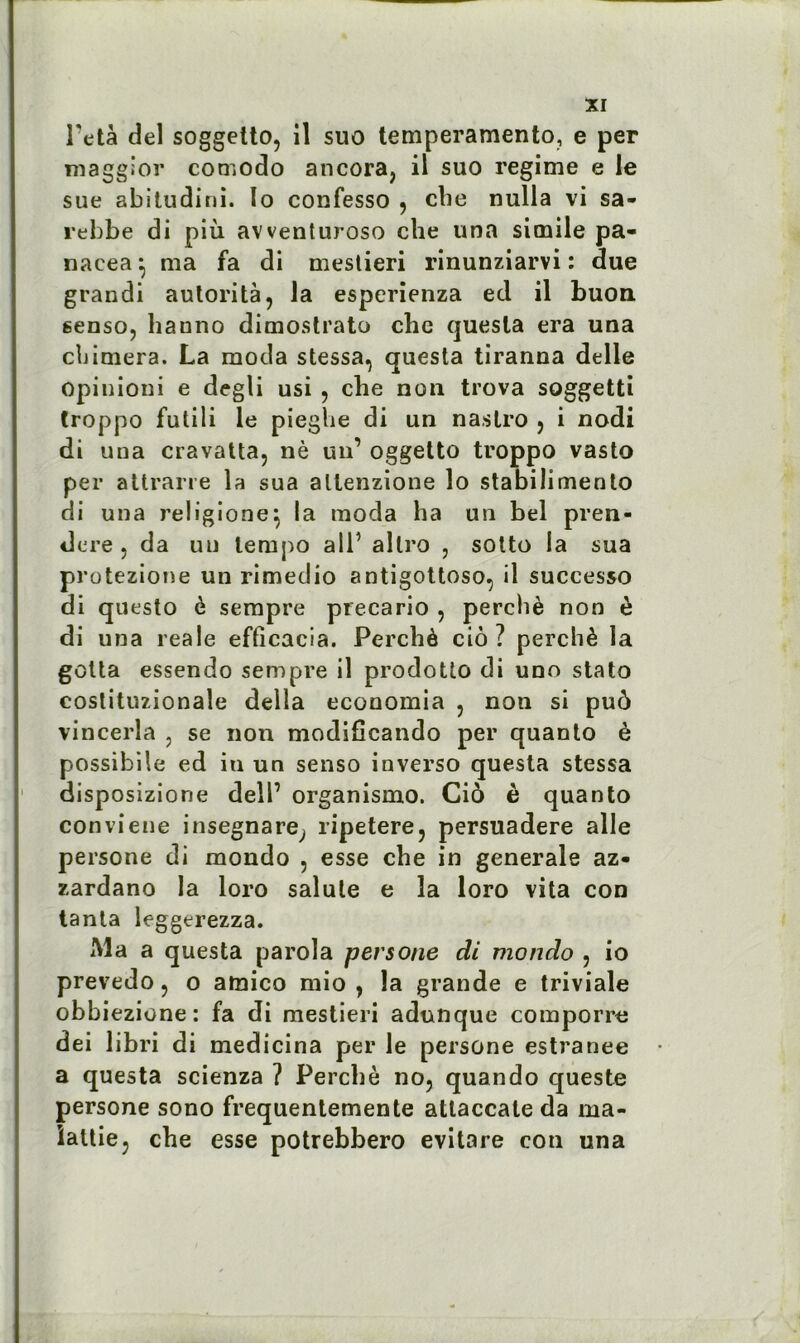 Peta del soggetto, il suo temperamento, e per maggior comodo ancora, il suo régime e le sue abitudini. Io confesso , cbe nulla vi sa- rebbe di più avventuroso che una simile pa- nacea} ma fa di meslieri rinunziarvi : due grandi autorité, la esperienza ed il buon. senso, hauno dimostrato cbc questa era una cbimera. La moda stessa, questa tiranna delle opinioni e degli usi , che non trova soggetti troppo futili le pieghe di un nastro , i nodi di una cravatta, nè un’ oggetto troppo vasto per attrarre la sua allenzione îo stabilimento di una religione} la moda ha un bel pren- dere , da un tempo ail’ allro , sotto la sua protezione un rimedio antigottoso, il successo di questo è sempre precario , perché non è di una reale efficacia. Perché ciô? perché la gotta essendo sempre il prodotto di uno stato costituzionale délia economia , non si puô vincerla , se non modificando per quanto è possibile ed in un senso inverso questa stessa disposizione dell’ organismo. Ciô è quanto conviene insegnare; ripetere, persuadere aile persone di mondo , esse cbe in generale az- zardano la loro salule e la loro vita con tanta leggerezza. Ma a questa paroïa persone di mondo , io prevedo , o amico mio , la grande e triviale obbiezione: fa di mestieri adunque comporre dei libri di medicina per le persone estranee a questa scienza ? Perché no, quando queste persone sono frequentemente atlaccale da ma- îaltie, che esse potrebbero evitare con una