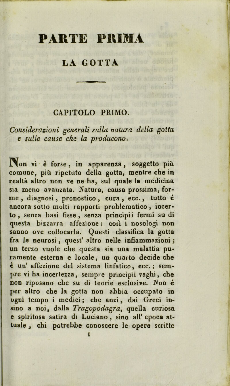 PARTE PRIMA LA GOTTA CAP1TOLO PRIMO. Considérazioni generali sulla natura délia gotta e salle cause che la producono. Non vi è forse, in apparenza, soggetto più comune, più ripetuto délia gotta, mentre che in realtà altro non ve ne ha, sul quale la medicina sia meno avarizata. Natura, causa prossima, for- me , diagnosi, pronostico , cura , ecc., tutto è ancora sotto molti rapporti problematico, incer- to , senza basi fisse, senza principii fermi su di questa bizzarra affezione : cos'i i nosologi non sanno ove collocarla. Questi classifica la gotta fra le neurosi, quest’ altro nelle infiammazioni ; un terzo vuole che questa sia una malattia pu- ramente esterna e locale, un quarto décidé che è uü’ affezione del sistema liofatico, ecc.; sem- pre vi ha incertezza, sempre principii vaghi, che non riposano che su di teorie esclusive. Non è per altro che la gotta non abbia occupato in ogni tempo i medici ; cbe anzi, dai Greci in- sino a noi, dalla Tragopodagrat quella curiosa e spiritosa satira di Luciano, sino ail* epoca at- tuale j chi potrebbe conoscere le opéré scritte