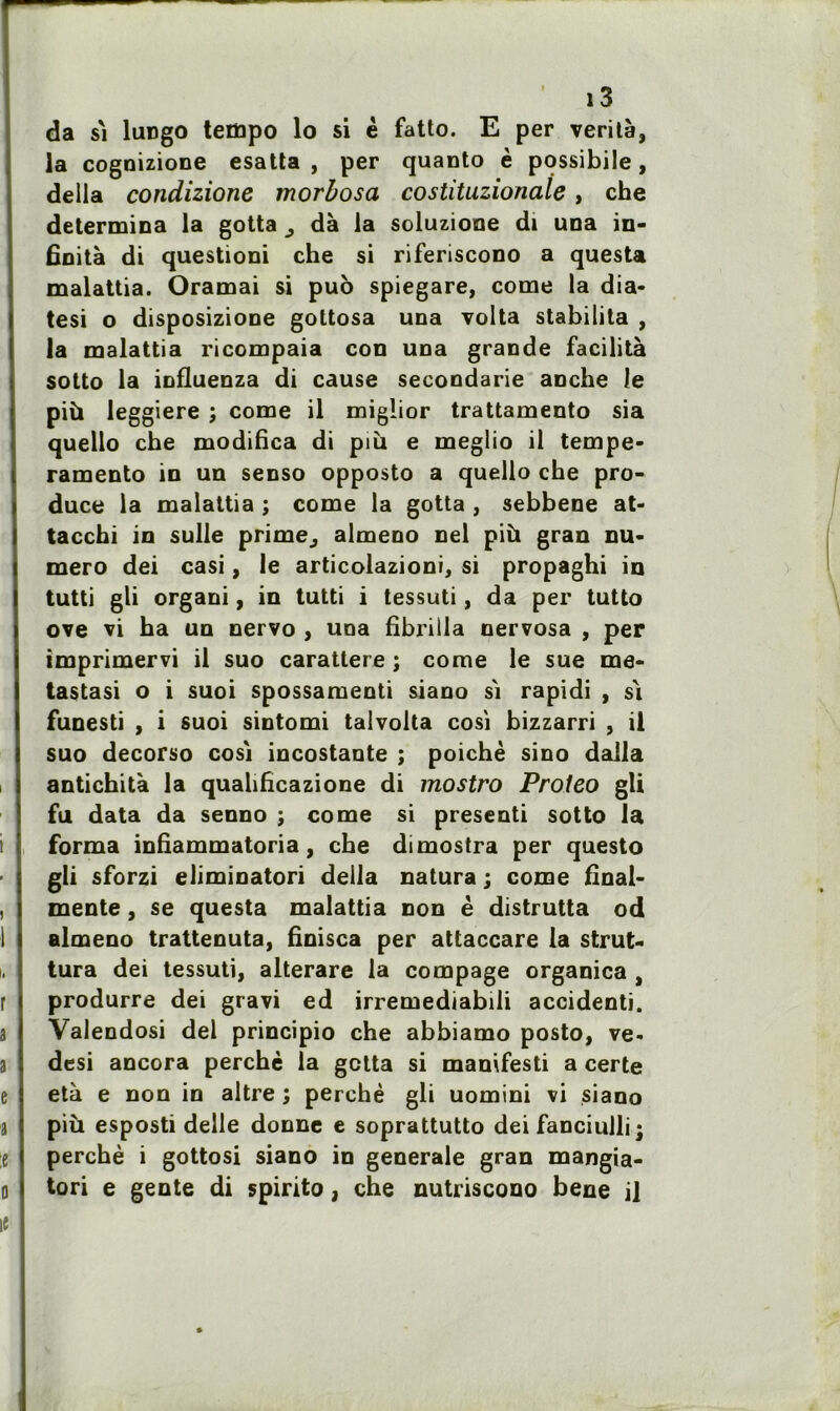 da s'i lirngo tempo lo si è fatto. E per vérité, la cognizione esatta , per quanto è possibile, délia condizione morbosa costituzionale , che détermina la gotta ^ dé la soluzione di una in- finité di questioni che si riferiscono a questa malattia. Oramai si puo spiegare, corne la dia- tesi o disposizione gottosa una volta stabilita , la malattia ricompaia con una grande facilité sotto la iofluenza di cause secondarie anche le più leggiere ; corne il miglior trattamento sia quello che modifica di più e meglio il tempe- ramento in un senso opposto a quello che pro- duce la malattia ; corne la gotta , sebbene at- tacchi in sulle prime, almeno nel più gran nu- méro dei casi, le articolazioni, si propaghi in tutti gli organi, in tutti i tessuti, da per tutto ove vi ha un nervo , una fibrilla nervosa , per imprimervi il suo carattere ; corne le sue me- tastasi o i suoi spossamenti siano si rapidi , si funesti , i suoi sintomi talvolta cosi bizzarri , il suo decorso cosi incostante ; poichè sino dalla antichité la quahficazione di mostro Proieo gU fu data da senno ; corne si presenti sotto la forma infiammatoria, che dimostra per questo gli sforzi eliminatori délia natura ; corne final- mente, se questa malattia non è distrutta od almeno trattenuta, finisca per attaccare la strut- tura dei tessuti, alterare la compage organica , produrre dei gravi ed irremediabili accidenti. Valendosi dei principio che abbiamo posto, ve- desi ancora perché la gctta si manifesti a certe été e non in altre ; perché gli uomini vi siano più esposti delle donne e soprattutto dei fanciulli j perché i gottosi siano in generale gran mangia- tori e gente di spirito, che nutriscono bene il