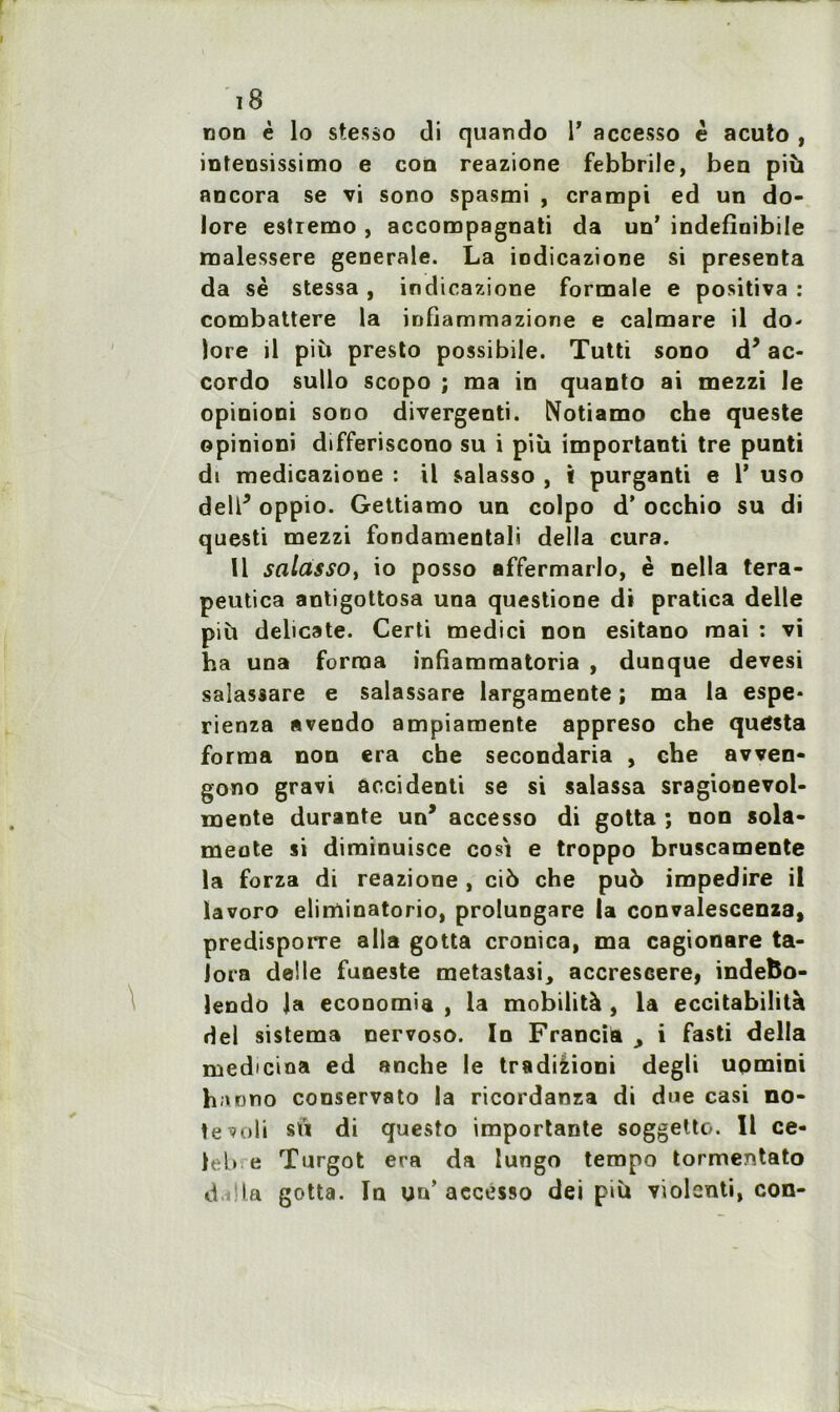 non è lo stesso di quando 1’ accesso è acuto , intensissimo e con reazione febbrile, ben più ancora se vi sono spasmi , crampi ed un do- lore estremo , accompagnati da un’ indefînibile malessere generale. La iodicazione si présenta da sè stessa, inclicazione formale e positiva : combattere la infiammazione e calmare il do- lore il più presto possibile. Tutti sono d’ac- cordo sullo scopo ; ma in quanto ai mezzi le opinioni sono divergenti. Notiamo che queste opinioni differiscono su i più importanti tre punti di medicazione : il salasso , i purganti e Y uso dell5 oppio. Gettiamo un colpo d’occhio su di questi mezzi fondamentali délia cura. 11 salasso, io posso affermarlo, è nella tera- peutica antigottosa una questione di pratica delle più délicate. Certi medici non esitano mai : vi ha una forma infiammatoria , dunque devesi salassare e salassare largamente ; ma la espe* rienza avendo ampiamente appreso che quôsta forma non era che secondaria , che avven- gono gravi accidenti se si salassa sragionevol- mente durante un’ accesso di gotta ; non sola- meote si diminuisce cosi e troppo bruscamente la forza di reazione , ci6 che puù impedire il ïavoro eliminatorio, prolungare U convalescenza, predisporre alla gotta cronïca, ma cagionare ta- lora delle funeste metastasi, accresGere, indefco- lendo la économie , la mobilità , la eccitabilità del sistema nervoso. In Francia > i fasti délia medicina ed anche le tradièioni degli uomini hanno conservato la ricordanza di due casi no- te ve*Ii sï’i di questo importante soggetto. Il ce- )eb e Turgot era da lungo tempo tormentato dalla gotta. In un’ accesso dei più violcnti, con-