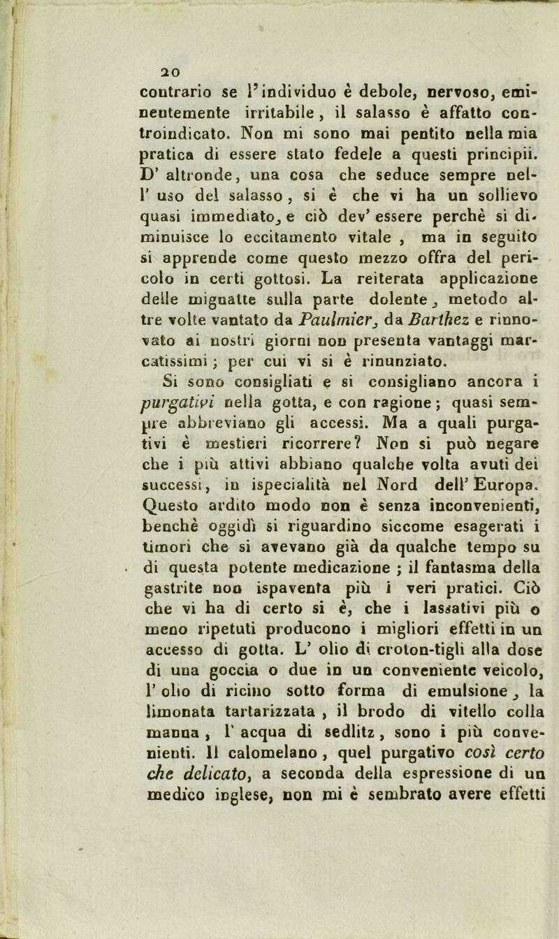 coutrario se l’individuo è debole, nervoso, emi- neutemente irritabile , il salasso è affatto con- troindicato. Non mi sono mai peotito nella mia pratica di essere stato fedele a questi principii. D’ altronde, una cosa che seduce sempre nel- r uso del salasso , si è che vi ha un sollievo quasi immédiate^ e cib dev’ essere perché si di« minuisce lo eccitamento vitale , ma in seguito si apprende corne questo mezzo offra del peri- colo in certi gottosi. La reiterata applicazione deile mignatte sulla parte dolente ^ metodo al- tre volte vantato da Paulmierj da Barthez e rinno- vato ai uostri giorm non présenta vantaggi mar- catissimi ; per cui vi si è rinunziato. Si sono consigliati e si consigliano ancora i purgativi nella gotta, e con ragione ; quasi sem- pre abbieviano gli accessi. Ma a quali purga- tivi è mestieri ricorrere? Non si pub negare che i più attivi abbiano qualcbe volta avuti dei successi, iu ispeciahtà nel Nord dell’Europa. Questo ardtto modo non è senza inconvenienti, benchè oggidi si riguardino siccome esagerati i timon che si avevano già da qualche tempo su di questa potente medicazione ; il fantasma délia gastrite non ispaventa più i veri pratici. Cib che vi ha di certo si è, che i lassativi più o meno ripetuti producono i migliori effetti in un accesso di gotta. L’ olio di crolon-tigli alla dose di una goccia o due in un conveniente veicolo, 1’ obo di ricino sotto forma di emulsione la limonata tartarizzata , il brodo di vitello colla manna , T acqua di sedlitz , sono i più conve* nienti. Il calomelano , quel purgativo cosl certo che dclicatOj a seconda délia espressione di un medico iüglese, non mi è sembrato avéré effetti