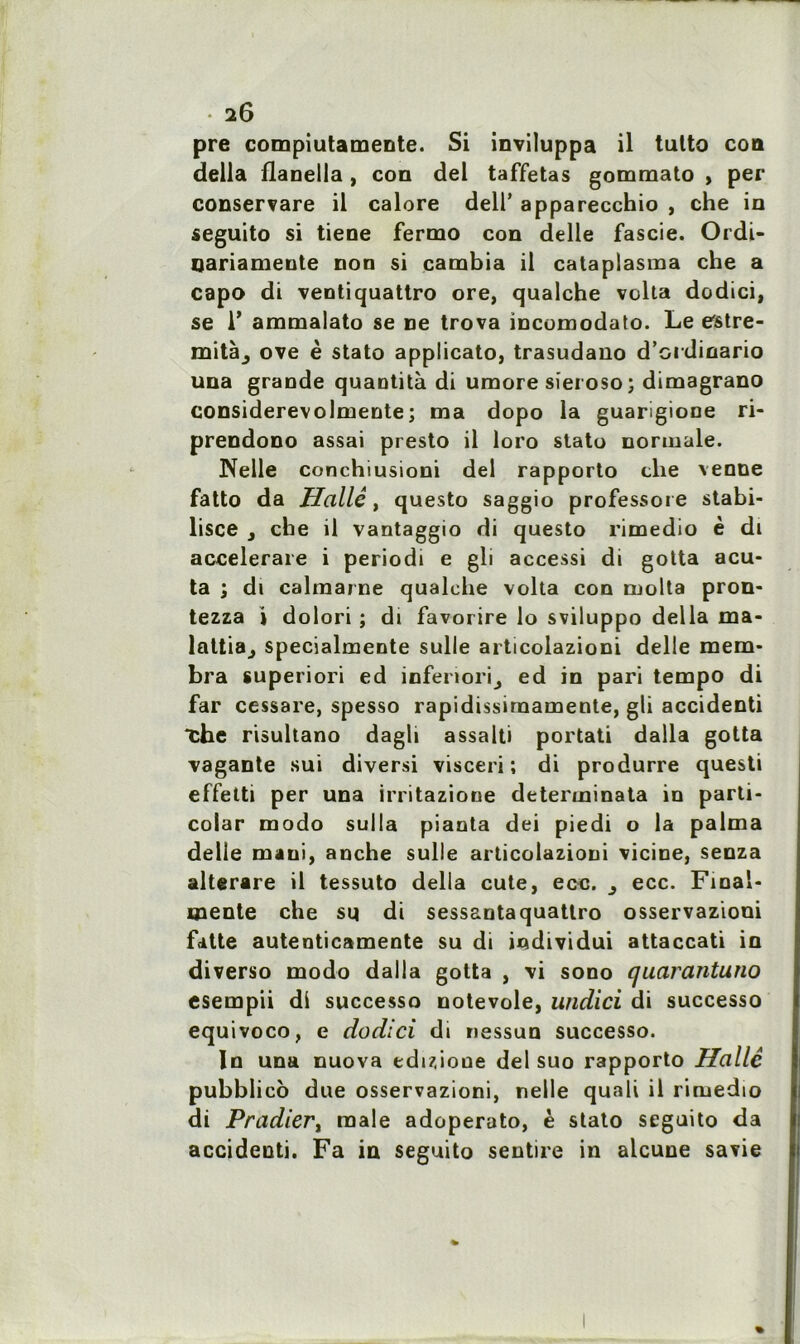 pre compiutamente. Si inviluppa il tulto con délia flanella , con del taffetas gommato , per conservare il calore dell’ apparecchio , che in seguito si tiene fermo con delle fascie. Ordi- uariamente non si cambia il catapiasma che a capo di ventiquattro ore, qualche vclta dodici, se 1’ ammalato se ne trova incomodato. Le estre- mitàj ove è stato applicato, trasudano d’ordinario una grande quantità di umore sieroso; dimagrano considerevolmente; ma dopo la guarigione ri- prendono assai presto il loro stato normale. Nelle conchiusioni del rapporto clie vende fatto da Hallé, questo saggio professore stabi- lisée , che il vantaggio di questo rimedio è di accelerare i periodi e gli accessi di gotta acu- ta ; di calmarne qualche volta con molta pron- tezza i dolori ; di favorire lo sviluppo délia ma- lattia^ specialmente sulle articolazioni delle mem- bra superiori ed infenori^ ed in pari tempo di far cessare, spesso rapidissiraamente, gli accidenti ■che risultano dagli assalti portati dalla gotta vagante sui diversi visceri ; di produrre questi effetti per una irritazione determinata in parti- colar modo sulla pianta dei piedi o la palma delle maui, anche sulle articolazioni vicine, senza alterare il tessuto délia cute, ecc. ecc. Final- mente che su di sessantaquattro osservaziooi fatte autenticamente su di individui attaccati in diverso modo dalla gotta , \i sono quarantuno esempii dl successo notevole, undici di successo equivoco, e dodici di nessun successo. In una nuova eduioue del suo rapporto Halle pubblico due osservazioni, nelle quali il rimedio di P radier y male adoperato, è stato seguito da accidenti. Fa in seguito sentire in alcune savie