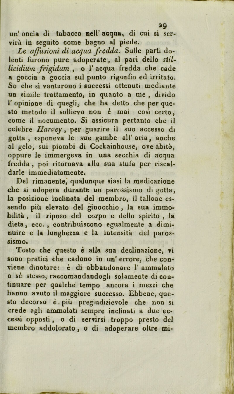 *9 un’ oncia di tabacco nelP acqua, di cui si ser- vira in seguito corne bagno al piede. Le ciffusioiii di acqua fredda. Sulle parti do- lenti furono pure adoperatej al pari dello stil- licidium frigidum , o 1’ acqua fredda che cade a goccia a goccia sul punto rigonlio ed irritato. So che si vantarono i successi ottenuti mediante un simile trattamento, in quanto a me j divido 1’ opinione di quegli^ che ha detto che per que» sto metodo il sollievo non è mai cosi certo, corne il nocumento. Si assicura pertauto che il célébré Harvey, per guarire il suo accesso di golta , esponeva le sue gambe ali’ aria^ anche al geloj sui piombi di Cockainhouse, ove abito, oppure le immergeva in una secchia di acqua fredda , poi ritornava alla sua stufa per riscal- darle immediatamente. Del rimanente, qualunque siasi la medicazione che si adopera durante uu parossismo di gotta, la posizione inclinata del membro, il tallone es» sendo piii elevato del ginocchio , la sua immo- bilità , il riposo del corpo e dello spirito , la dieta, ecc. , contribuiscono egualmente a dirni- nuire e la lunghezza e la inteusità del paros- sismo. Tosto che questo é alla sua declinazione, vi sono pratici che cadono in un’ errore, che con- viene dinotare: è di abbandonare 1’ ammalato a sè stesso, raccomandandogli solamente di con- tinuare per qualche tempo ancora i mezzi che haono avuto il maggiore successo. Ebbene, que- sto decorso è più pregiudizievole che non si crede agli amxnalati sempre inclinati a due ec- cessi opposti , o di sertirsi troppo presto del membro addolorato, o di adoperare oltre mi-