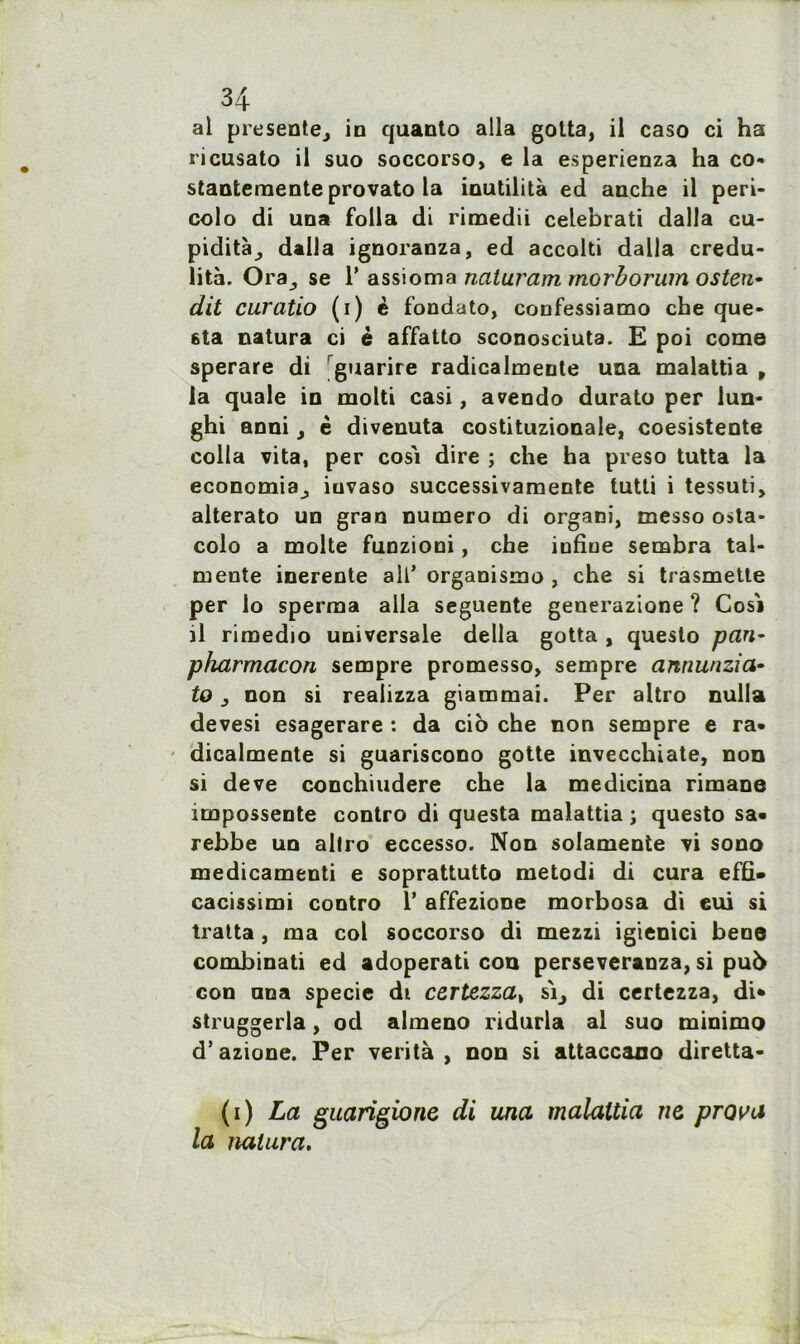 al présente, in quanto alla gotta, il caso ci ha ricusato il suo soccorso, e la esperienza ha co- stanteraente provato la inutilità ed anche il peri- colo di una folia di rimedii celebrati dalla cu- pidité, dalla ignoranza, ed accolti dalla crédu- lité. Ora, se 1’ assioma naturam morborum osten- dit curatio (i) è fondato, confessiamo che que- sta natura ci é affatto sconosciuta. E poi corne sperare di guarire radicalmente una malattia p la quale in molti casi, avendo durato per lun- ghi anni, è divenuta costituzionale, coesistente colla vita, per cosi dire ; che ha preso tutta la economia, iuvaso successivamente tutti i tessuti, alterato un gran numéro di organi, messo osta- colo a moite funzioni, che iufiue sembra tal- mente inerente ail’ organisme , che si trasmette per io sperma alla seguente generazione ? Cosi il rimedio universale délia gotta , queslo pan- pharmacon sempre promesso, sempre annunzia• to, non si realizza giammai. Per altro nulla devesi esagerare : da cio che non sempre e ra- dicalmente si guariscono gotte invecchiate, non si deve conchiudere che la medicina rimane impossente contro di questa malattia ; questo sa» rebbe un altro eccesso. Non solamente vi sono medicamenti e soprattutto metodi di cura effi» cacissimi contro I* affezione morbosa di eui si traita , ma col soccorso di mezzi igienici beoe combinati ed adoperati con perseveranza, si pu5 con nna specie di certezza, si, di certezza, di* struggerla, od almeno ridurla al suo minimo d’azione. Per verità , non si attaccauo diretta- (i) La guarigione di una malattia ne prava la natura.