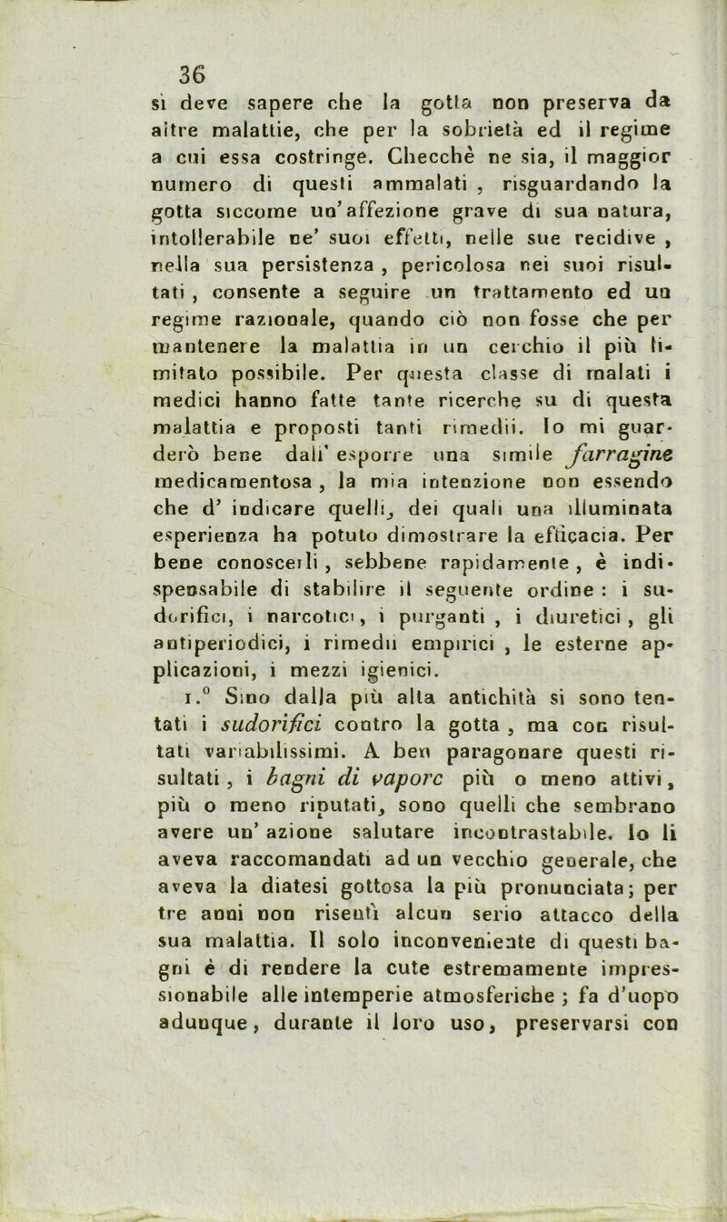 si deve sapere che la gotta non préserva da aitre malattie, che per la sobriété ed il régime a cui essa costringe. Checchè ne sia, il maggior numéro di questi ammalati , risguardando la gotta siccorne un'affezione grave di sua natura, intollerabile ne’ suoi effetti, neile sue récidivé , nella sua persistenza , pericolosa nei suoi risul- tati , consente a seguire un trattamento ed uu régime raziooale, quando cio non fosse che per mantenere la malattia in un cei chio il più ti- miîato possibile. Per questa classe di rnalati i medici hanno fatte tante ricerche su di questa malattia e proposti tanti rtraedii. lo mi guar- dero bene dali' esporre una simiie jfhrragine raedieamentosa , la mia iotenzione non essendo che d’ indicare quelle dei quali una iliuminata esperienza ha potuto dimostrare la efticacia. Per bene conosceili , sebbene rapidamente , è iodi» speosabile di stabiiire il seguente ordine : i su- dorifici, i narcotici, i purganti , i diuretici , gli autiperiodici, i rimedu emptrici , le esterne ap* plicazioni, i mezzi igienici. i.° Sino dalla più alla antichità si sono ten- tati i sitdorifîci contro la gotta , ma coc risul- tati vanabilissimi. A ben paragonare questi ri- sultati, i bagni di vaporc più o meno attivi, più o raeno riputati, sono quelli che sembrano avéré un’ azione salutare incoDtrastabde. lo li aveva raccomandati ad un vecchio generale, che aveva la diatesi gottosa la più pronunciata; per tre anoi non riseufi alcun serio attacco délia sua malattia. Il solo inconvenante di questi ba- gni è di reodere la cute estremamente impres- sionabile aile intempérie atmosferiche ; fa d’uopt) aduuque, durante il loro uso, preservarsi con