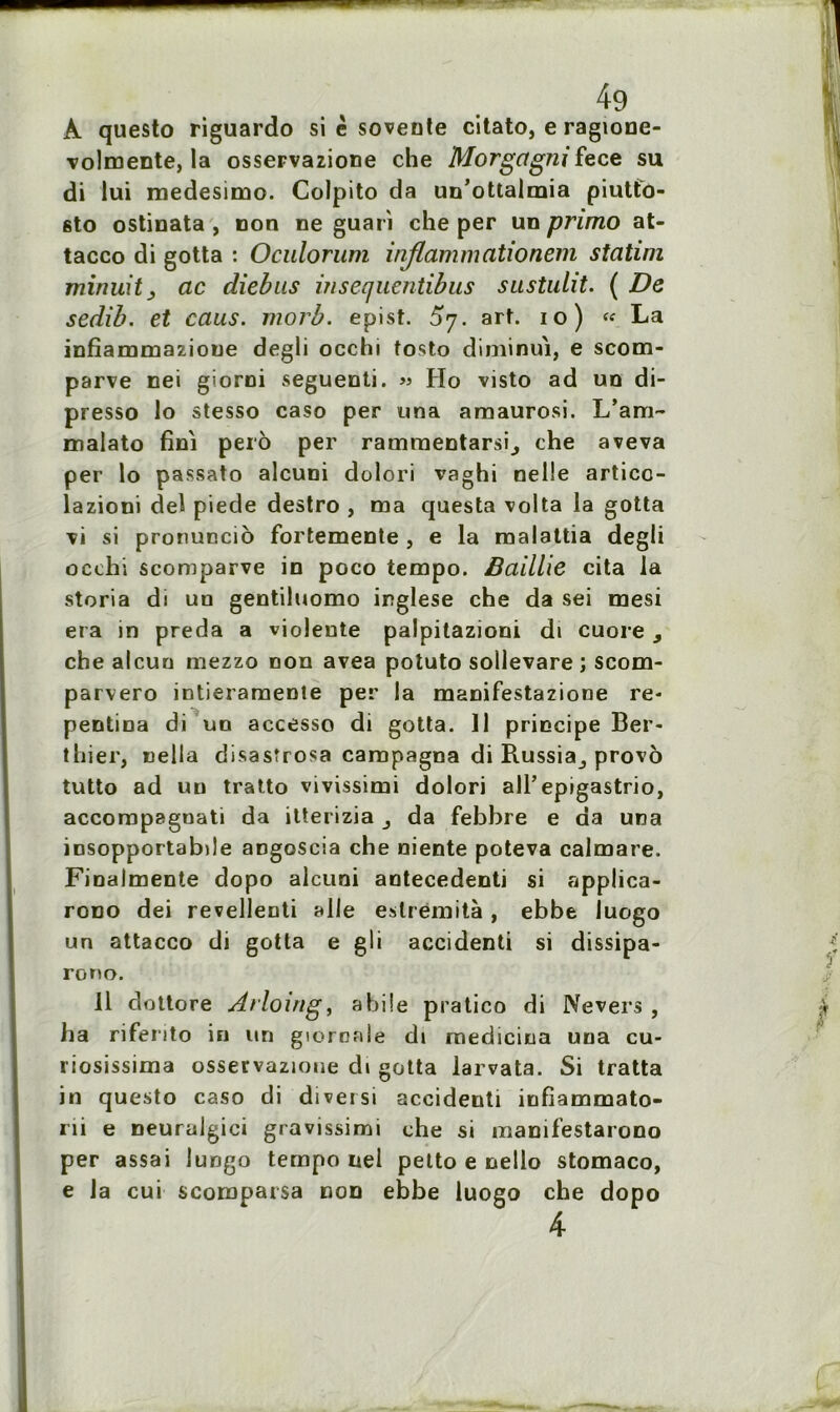 A questo riguardo si è soveote citato, e ragione- volmente, la osseFvazione che Morgctgnifece su di lui roedesimo. Colpito da un’ottalmia piutto- sto ostinata , non ne guari che per un primo at- tacco di gotta : Oculorum inflammationem statim minuit j ac diebus insequentibus sustulit. ( De sedib. et caus. morb. epist. £7. art. 10) « La infiammazioue degli occhi tosto diminui, e scom- parve nei giorni seguenti. » Ho visto ad un di- presso lo stesso caso per una araaurosi. L’am- malato fini perô per ramraentarsij che aveva per lo passato alcuni dolori vaghi nelle articc- lazioni del piede destro , ma questa volta la gotta Ti si pronuncio fortemente , e la malattia degli occhi scomparve in poco tempo. Baillie cita la storia di un gentiluomo inglese che da sei mesi era in preda a violente palpitazioni dt cuore , che alcun mezzo non avea potuto sollevare ; scom- parvero intieramente per la manifestazione re- pentina di un accesso di gotta. Il principe Ber- thier, uelia disasîrosa campagna di Russia^ provô tutto ad un tratto vivissimi dolori ail’epigastrio, accompaguati da itterizia da febbre e da una insopportabile angoscia che niente poteva calmare. Finalmente dopo alcuni antecedenti si applica- rono dei revellenti aile eslrëmità , ebbe luogo un attacco di gotta e gli accidenti si dissipa- rorto. il dottore Atlomg, abile pratico di Nevers , ha rifento in un gioroaie di medicina una eu- riosissima osservazioue cb gotta larvata. Si tratta in questo caso di diversi accidenti infiammato- rii e neuralgici gravissimi che si manifestarono per assai iungo tempo nel petto e nello stomaco, e la cui scomparsa non ebbe luogo che dopo