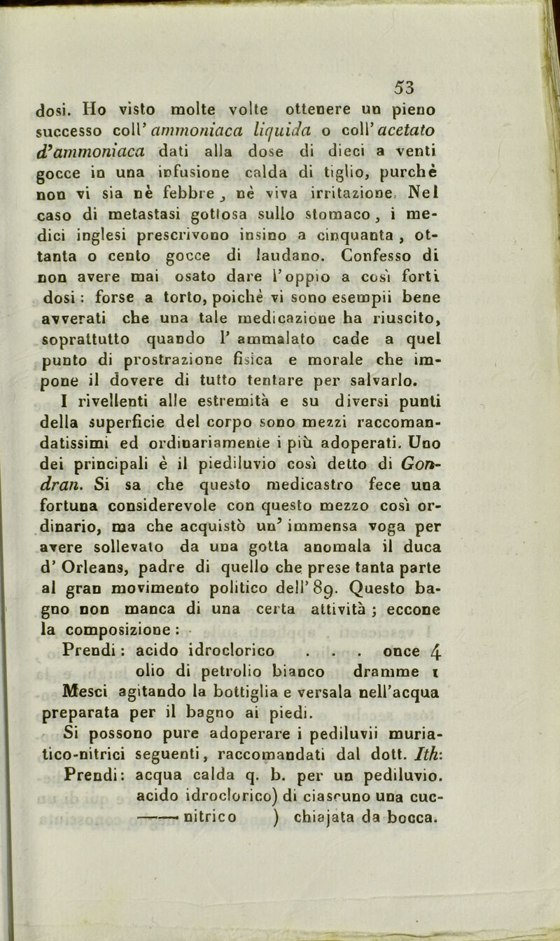 dosi. Ho visto moite volte ottenere un pieuo successo colT cimmoniaca liquida o coll’ acetato d’ammoniaca dati alla dose di dieci a venti gocce in una infusione calda di tiglio, purchè non vi sia ne febbre ,, nè viva irritazione Nei caso di metastasi gotîosa sullo stomaco , i me* dici inglesi prescrivono insino a cinquanta , ot- tanta o cento gocce di laudano. Gonfesso di non avéré mai osato dare l’oppio a cos'i forti dosi : forse a torto, poichè vi sono esempii bene avverati che una taie medicazione ha riuscito, soprattutto quaDdo 1’ ammalato cade a quel punto di prostrazione fisica e morale che îm- pone il dovere di tutto tentare per salvarlo. I rivellenti aile estremità e su diversi punti délia superficie del corpo sono mezzi raccoman- datissimi ed ordinariamenie i più adoperati. Uno dei principali è il piediluvio cosi detto di Gon- dran. Si sa che questo medicastro fece una fortuna considerevole con questo mezzo cosi or- dinario, ma che acquisto un’ immensa voga per avéré sollevato da una gotta anomala il duca d’Orléans, padre di quello che prese tanta parte al gran movimento politico deîT 89. Questo ba- gno non manca di una certa attività ; eccone la composizione ; Prendi : acido idroclorico . . . once 4 olio di petrolio biaoco dramme 1 Mesci agitando la bottiglia e versala nell’acqua preparata per il bagno ai piedi. Si possono pure adoperare i pediluvii muria- tico-nitrici seguenti, raccomandati dal dott. Ith‘. Prendi: acqua calda q. b. per un pediluvio. acido idroclorico) di ciasruno una cuc- ■ - nitrico ) chiajata da bocca.
