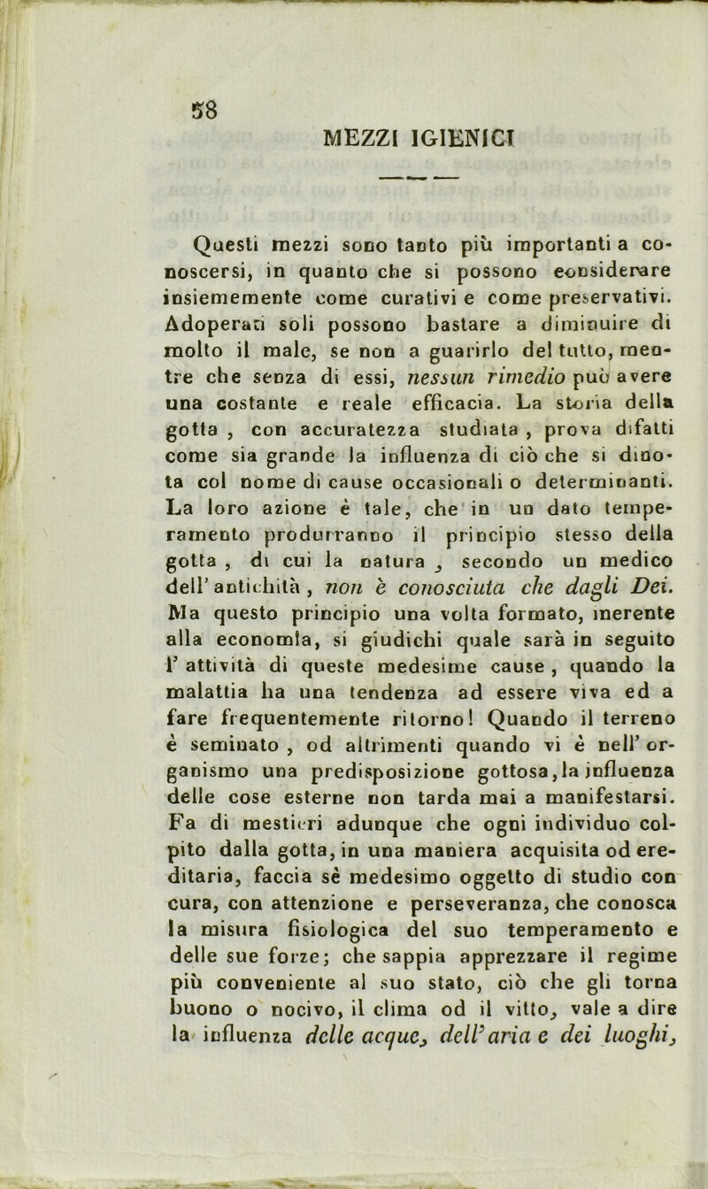 MEZZI IGIENICI Qaesti rnezzi sono taDto più important a co- noscersi, in quanto che si possono eonsiderare insiememente corne curativi e corne preservatm. Adoperati soli possono bastare a diminuire di raolto il male, se non a guarirlo del tutto, raeo* tre che senza di essi, nessun rimedio puù avéré una costante e reale efficacia. La storia délia gotta , con accuratezza studiata , prova difatti corne sia grande la iofluenza di cio che si dino- ta col nome di cause occasiocali o determinanti. La loro azione è taie, che in uo dato tempe- ramento produrranno il principio stesso délia gotta , di cui la natura secondo un medico deir antichilà , non è conosciuta che dagli Dei. Ma questo principio una volta formato, merente alla economîa, si gïudichi quale sarà in seguito i’ attività di queste medesime cause , quando la malattia ha una tendenza ad essere viva ed a fare frequentemente rilorno! Quando il terreno è semiuato , od altrimenti quando vi è nell’ or- ganismo una predisposizione gottosa,la jnfluenza delle cose esterne non tarda mai a manifestarsi. Fa di mesticri adunque che ogni individuo col- pito dalla gotta, in una maniera acquisita od ere- ditaria, faccia sè medesimo oggetto di studio con cura, con attenzione e perseveranza, che conosca la misura fisiologica del suo temperaraento e delle sue forze; che sappia apprezzare il régime più conveniente al suo stato, cio che gli torna buono o nocivo, il clima od il vitto^ vale a dire la influenza delle acque, delVaria e dei luoghij