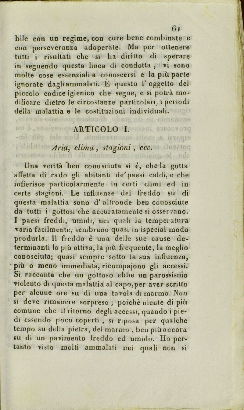 bile con un régime, con cure bene combinate e cou perseveranza adoperate. Ma per otlenere tutti i risultati che si ha diritto di sperare in seguendo questa linea di condotta , vi sono moite cose essenziali a conosoersi e la più parte ignorate dagli amraalati. E questo i’oggetto del piccolo codice igienico che segue, e si potrà rno- dificare dielro le circostanze particolari, i periodi délia malattia e le costituzioni individuali. ARTICOLO I. Aria, clima , stagioni 3 ecc. Una verità beu conosciuta si è, che la gotta affetta di rado gli abitanti de’paesi caidi, e che infierisce pai ticolarmente in certi climi ed in certe stagioni. Le influenze del freddo su di questa malattia sono d’altroude beu conosciute da tutti i gottosi che accuratamente si osservano. I paesi freddi, uraidi, nei quali ia tempeiatura ■varia f'acilmente, senabrano quasi in ispecia 1 modo produrla. 11 freddo è una delle sue cause de- terminanti la più attiva, la più frequente, la meglio couosciuta; quasi sempre sotto la sua iufluenza, ‘ più o meno immediala, ricompajono gli accessi. Si racconta che un gottoso ebbe un parossismo ■violento di questa malattia al c.apo,per aver scritto per alcune oie su di una tavola di marmo. Non si deve rimauere sorpreso ; poichè niente di più cotnune che il ritorno degli accessi, quando i pie- di essendo poco coperti si riposa per qualche tempo su délia pietra, del marmo , ben piùaocora 6u di un pavimeoto freddo ed umido. IIo per- tanto visto inolti ammalati nei quali non si