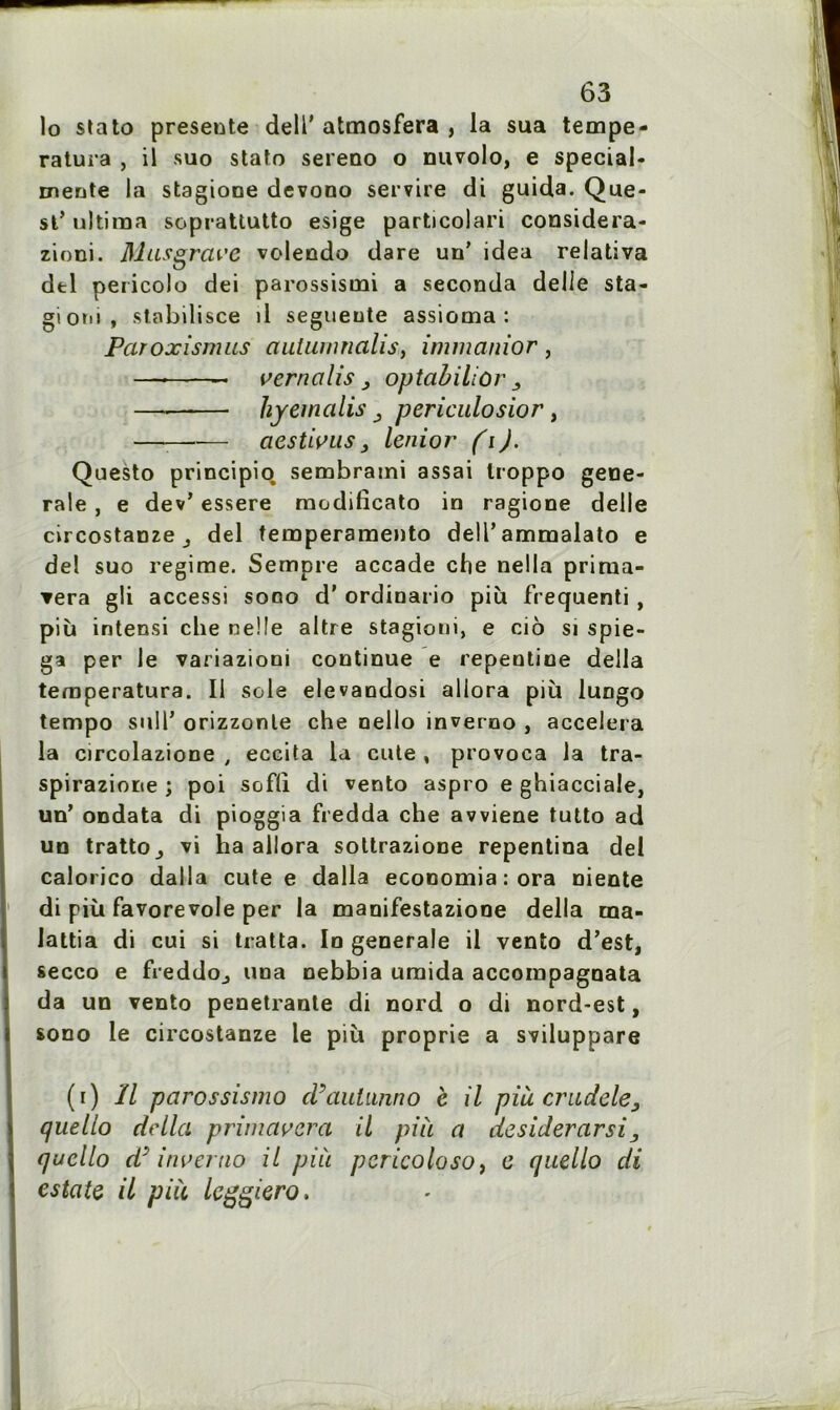 lo stato présente delT atmosfera , la sua tempe- ratura , il suo stato sereno o nuvolo, e special- mente la stagione devono servire di guida. Que- st* ultima soprattutto esige particolari considera- zioni. Mus grave volendo dare un’ idea relativa del pericolo dei parossisini a seconda delle sta- giotu, stabilisée il segueute assioma : Paroxismus auiumnalis, immanior , — — vernalis 3 optabilior 3 ——— hyemalis 3 periculosior, — aestivus3 lenior fi). Questo principio. sembrami assai troppo gene- rale , e dev’ essere raodilîcato in ragione delle circostsnze 3 del temperamento dell’ammalato e del suo régime. Sempre accade che nella prirua- ▼era gli accessi sono d'ordinario più frequenti , più intensi che neüe altre stagioni, e cio si spie- ga per le variazioni continue e repentine délia temperatura. Il sole elevandosi aliora più lungo tempo suir orizzonle che nello inverno , accéléra la circolazione , eccita la cute , provoca la tra- spirazione ; poi sofli di vento aspro e ghiacciale, un’ ondata di pioggia fredda che avviene tutto ad un tratto_, vi ha aliora sottrazione repentina del calorico dalla cute e dalla economia:ora niente di più favorevole per la manifestazione délia ma- lattia di cui si tratta. In generale il vento d’est, secco e fieddo^ una nebbia uraida accompagnata da un vento pénétrante di nord o di nord-est, sono le circostanze le più proprie a sviluppare (i) Il parossismo d’aulunno e il pià cradele, quello délia primavcra il pià a desiderarsi3 quello d'inverno il pià pcricoloso, e quello di estate il pià leggiero.