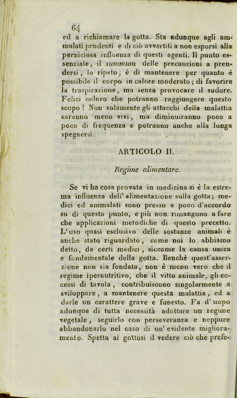 ed a richiamare la gotta. Sta adunque agli am- malati prudenti e di cio avvertiti a non esporsi alla perniciosa influenza di questi agenti. Il punto es- senziale, il summum delle precauzioni a pren- dersi , lo ripeto^ è di mantenere per quanto è possibile il corpo in calore moderato ; di favorire la traspirazione, ma senza provocare il sudore. Felici coloro che potranno raggiungere questo scopo ! Non solaraente gli attacchi deila malattia saranno meno vivi , ma diminuiranno poco a poco di frequenza e potranno anche alla luoga spegnersi. ARTICOLO II. Régime alimentare. Se vi ha cosa provata in medicina si è la estre- ma influenza deli’ alimentazione sulla gotta ; me- dici ed ammalati sono presso a poco d’accordo su di questo punto, e più non rimangono a fare che applicazioni metodiche di questo precetto. L’uso quasi esclusivo delle sostanze animal» è anche stato riguardato , corne noi lo abbiamo detto, da certi medici , siccome la causa umea e fondamentale délia gotta. Benchè quest’asser- zione non sia fondata, non è meno vero che il régime ipernutritivo, che il vitto animale., gli ec- cessi di tavola , contribuiscono singolarmente a sviluppare , a raantenere questa malattia , ed a darle un carattere grave e funesto. Fa d’uopo adunque di tutta nécessita adottare un régime vegetale ^ seguirlo cou perseveranza e neppure abbaodonarlo nel caso di un’ évidente rnigliora- mento. Spetta ai gottosi il vedere cio che prefe-