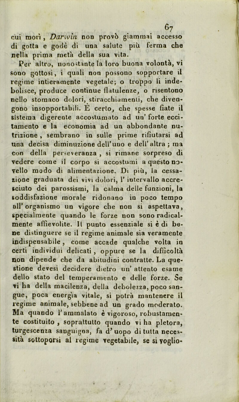 e7 cui mori , Darwin non provo giammai accesso di gotta e godé di una salute più ferma che Délia prima meta délia sua vita. Per altro, nonôstânte la loro buona volonté, vi sono gottosi, i quali non possono sopportare il régime intieramente vegetale; o troppo li inde- bolisce, produce continue flatulenze_, o risentono nello storaaco dolori, stiracchiamenli, che diven- gono insopportabili. E certo^ che spesse fiate il sistema digerente accostumato ad un’ forte ecci- tamento e la economia ad un abbondante nu- trizione , sembrano in sulle prime rifîutarsi ad tina decisa diminuzione dell’uuo e delf altra ; ma con délia perseveranza , si rimane sorpreso di vedere corne il corpo si accostumi a questo no- vello modo di aliraentazione. Di più, la cessa- ziçme graduata dei vivi dolori, 1’ iutervallo accre- sciuto dei parossismi, la calma delle funzioni, la soddisfazione morale ridonano in poco tempo ail’organismo un vigore che non si aspettava, specialmente quando le forze non sono radical- mente afïievohte. Il punto essenziale si è di be- ne distinguere se il régime animale sia veramente indispensabile, corne accade qualche volta in certi individui delicati , oppure se la difticoltà non dipende che da abitudini contratte. La que- stione devesi decidere dietro un’ atteuto esame dello stato dei temperamento e delle forze. Se vi ha délia macilenza, délia debolezza, poco san- gue, poca energ'ia vitale, si potrà mantenere il régime animale, sebbene ad un grado moderato. Ma quando l’ammalato è vigoroso, robustamen- te costituito , soprattulto quando vi ha pletora, turgescenza sanguigoa, fa d*uopo di tutta néces- sita sottoporsi al régime vegetabile, se si yoglio-