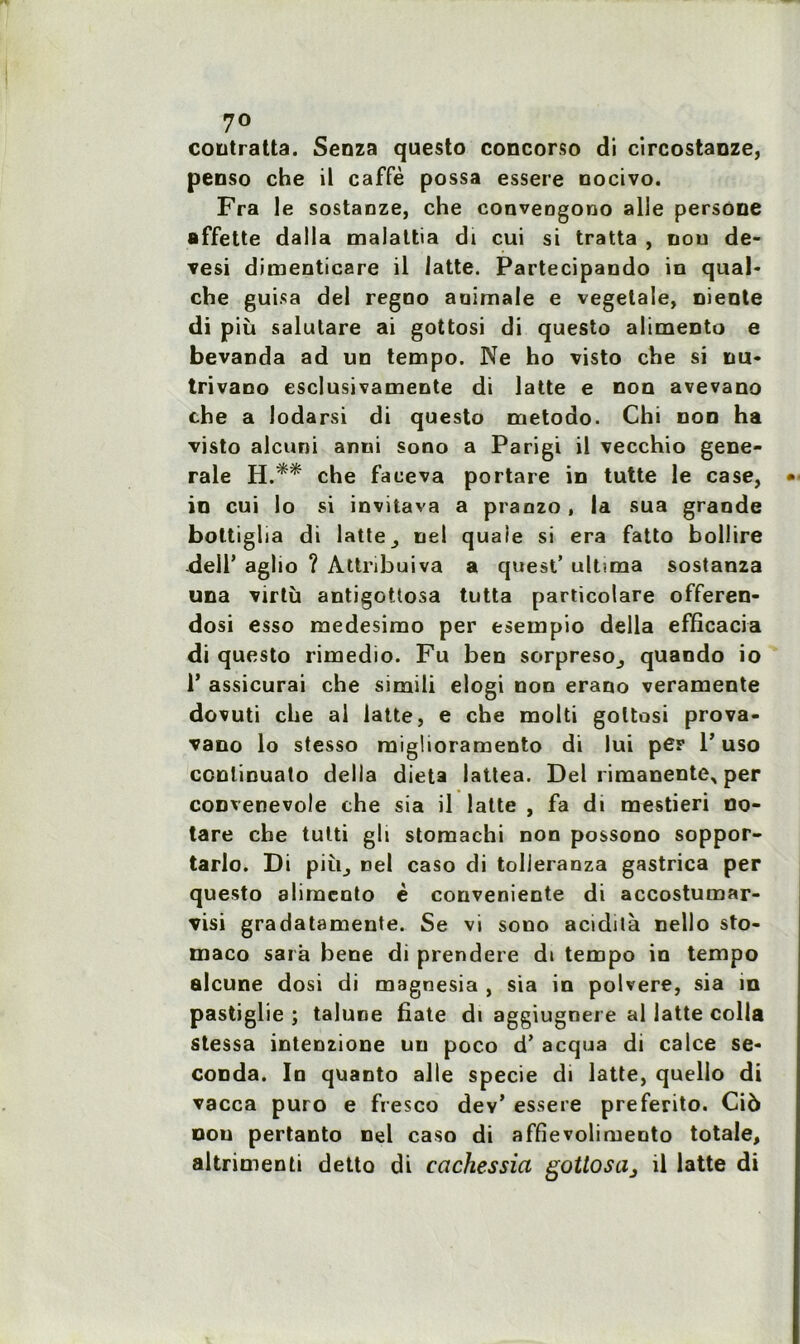 7° contratta. Senza qaesto concorso di circostaoze, penso che il caffè possa essere nocivo. Fra le sostanze, che convengono aile persone affette dalla malattia di cui si tratta , nou de- vesi dimenticare il latte. Partecipaudo in quai* che guisa del regno animale e vegetale, Diente di più salutare ai gottosi di questo alimento e bevanda ad un tempo. Ne ho visto che si nu* trivano esclusivamente di latte e non avevano che a lodarsi di questo metodo. Chi non ha visto alcuni anni sono a Parigi il vecchio gene- rale H.** che faceva portare in tutte le case, in cui lo si invitava a pranzo , la sua grande bottigha di latte, ne! quaie si era fatto bollire delT aglio ? Attribuiva a quest’ ultuna sostanza una virtù antigottosa tutta particolare offeren- dosi esso medesimo per esempio délia efficacia di questo rimedio. Fu ben sorpreso, quando io 1’ assicurai che simili elogi non erano veramente dovuti che al latte, e che molti gottosi prova- vano lo stesso miglioramento di lui per P uso conlinuato délia dieta lattea. Del rimanente^ per coDvenevole che sia il latte , fa di mestieri no- tare che tutti gli stomachi non possono soppor- tarlo. Di più, nel caso di tolieranza gastrica per questo alimento è conveniente di accostumar- visi gradatamente. Se vi sono acidità nello sto- maco sara bene di prendere di tempo in tempo alcune dosi di magnesia , sia in polvere, sia in pastiglie ; talune fiate di aggiugnei e al latte colla stessa intenzione un poco d*acqua di calce se- conda. In quanto aile specie di latte, quello di vacca puro e fresco dev’ essere preferito. Ciô nou pertanto nel caso di affievoliruento totale, altrimenti detto di cachessia gottoscij il latte di