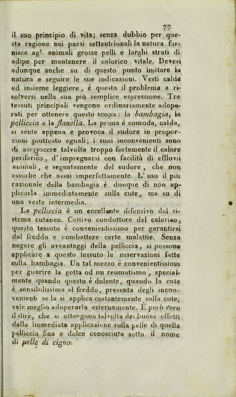 il suo principio di vita; senza dubbio per que- sta ragione nei paesi settenti ionali la natura for- nisce ag1 animali grosse pelli e larglîi strati di adrpe per mantenere il ealorico vitale. Devesi adunque anche su di questo punto imitare la natura e seguire le sue indicazioni. Vesti calde ed insieme leggiere_, è questo il problema a ri- solversi nella sua più semplice espressione. Tre tessuti principali vengono ordinariatnente adope- rati per ottenere questo scopa : la bambagia, la pelliccia e la Jlanella. La prima è comoda, calda, si sente appena e provoca il sudore in propor- zioui piuttosto eguali; i suoi vnconvenienti sooo di accreseere talvolta troppo foi temente il ealore periferico , d’impregnarsi coo facilita di efïluvii auimali} e segoatamente del sudore , che non assorbe che assai imperfettainerite. L’ uso il più razionale délia bambagia è dunque di non ap- plicaila immediatamente suila cute^ ma su di una veste intermedia. La pelliccia è un eccellooîe difensivo dei si- stema cutaneo. Cnttiv-o conduttore del caioriso, questo tessuto è convenientissimo per garantirsi dal freddo e combattere certe malattie. Senza negare gli awantaggi délia pelliccia, si posson® applicare a questo tessuto le osservazioni fatte sulla bambagia. Ua tal ruezzo è convenientissimb per guarire la gotta od un reumatismo ^ speci.al- mente quaDdo questo è dolente, quaudo la cute è sensibdissima al freddo, présenta degli încon- vementi se la si applica costantemente sulla cute, vale meglio adoperarla esternamente. E peio V'ero il dire^ che si ottengono talvolta dei buom effetti dalla immediata applicaaione sulla pelle di quella pell îcciâ ijoa 0 ddce conosciuts sotto d nome di pelle di cigno.