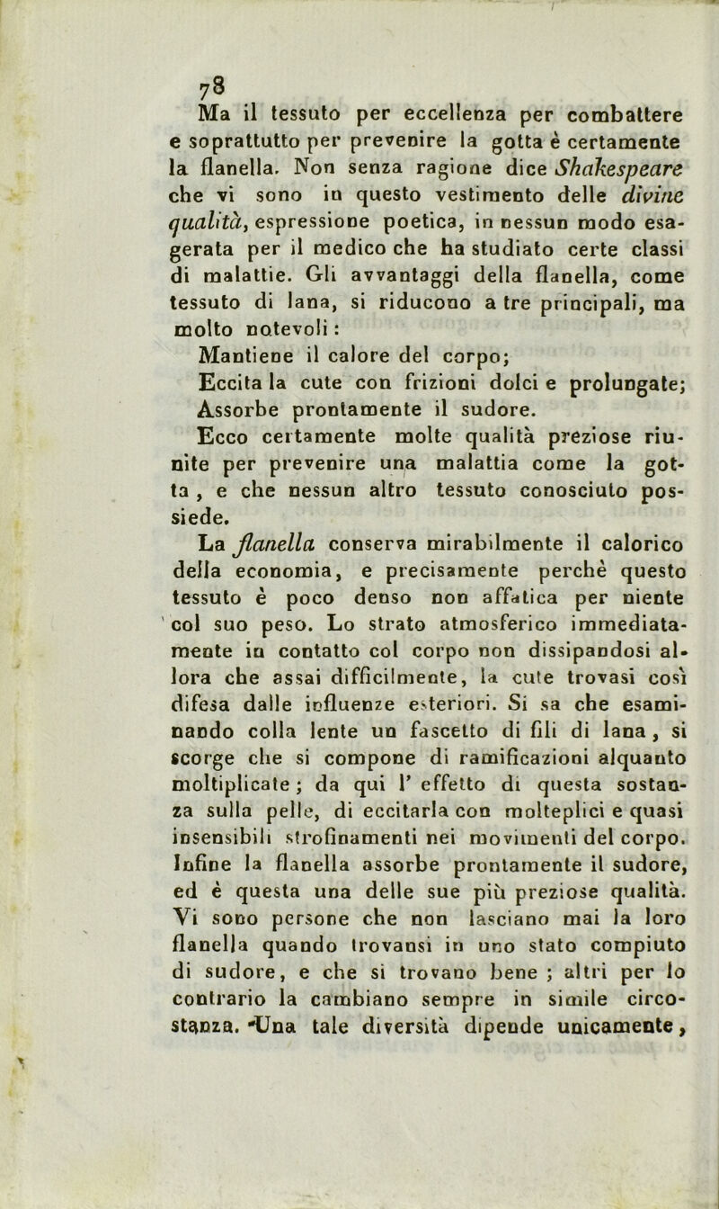 7® Ma il tessuto per eccelienza per combattere e soprattutto per prevenire la gotta è certamente la flanella. Non senza ragione dice Shakespeare che vi sono in questo vestiraento delle divine ijualità, espressione poetica, in nessun modo esa- gerata per il roedico che ha studiato certe classi di malattie. Gli avvantaggi délia flanella, corne tessuto di lana, si riducono a tre principali, ma molto notevoli : Mantiene il calore del corpo; Eccita la cute con frizioni dolci e prolungate; Assorbe pronlamente il sudore. Ecco certamente moite qualità preziose nu- llité per prevenire una malattia corne la got- ta , e che nessun altro tessuto conosciuto pos- siede. La Jlanellci conserva mirabilmente il calorico délia economia, e precisamente perche questo tessuto è poco denso non affatica per niente col suo peso. Lo strato atmosferico immediata- meote in contatto col corpo non dissipandosi al- lora che assai difficilmente, la cute trovasi cosi difesa dalle influenze e>teriori. Si sa che esami- naodo colla lente un fascetto di fili di lana , si scorge che si compone di raniificazioni alquauto moltiplicate ; da qui 1’ effetto di questa sostan- za sulla pelle, di eccitarla con molteplici e quasi insensibih strofinamenti nei moviinenti del corpo. Infine la flanella assorbe prontamente il sudore, ed è questa una delle sue più preziose qualità. Yi sono persone che non lasciano mai la loro flanella quando trovansi in uno stato compiuto di sudore, e che si trovano bene ; al tri per lo contrario la catnbiano sempre in sirnile circo- st^nza. -Una taie diversità dipende unicamente,