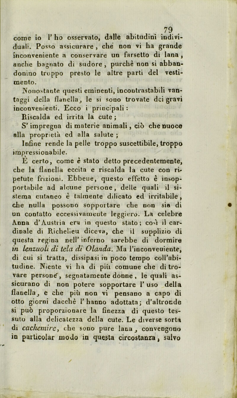 corne io 1’ ho osservato, dalle abitudini indivi- duali. Posso assicurare, che non vi ha grande mconveniente a conservare un farsetto di lana , anche bagnato di sndore , purchè non si abban- donmo troppo presto le altre parti del vesti- mento. Nonostante questi eminenti, incontrastabili van- taggi deila flanella^ le si sono trovate dci gravi inconvenienti. Ecco i principali : Riscalda ed irrita la cute î S’imprégna di materie animali, cio che nuoce alla proprietà ed alla salute ; Infine rende la pelle troppo suscettibile, troppo impressionabile. E certo, corne è stato detto precedentemente, che la flanella eccita e riscalda la cute con rb petute frizioni. Ebbene, questo effetto è insop- portabile ad alcune persone, deile quali il si- stema cntaneo è talraente dilicato ed irritabile, che nulla possono sopportare che non sia di un contatto eccessivameute leggiero. La célébré Anna d’Austria ers in questo stato; co^i il car- dinale di Richelieu diceva, che il supplizio di questa regina nell’ inferno sarebbe di dormire in lenzuoli di tela di Olanda. Ma Tinconveaiente, di cui si tratta, dissipasi in poco tempo coll’abi- tudine. Niente vi ha di più comune che di tro- vare person^, segnatamente donne , le quali as- sicurano di non potere sopportare V uso délia flanella^ e che più non vi pensano a capo di otto giorni dacchè T hanno adottata; d’altronde si puo proporzionare la finezza di questo tes- suto alla delicatezza délia cute. Le dtverse sorta di cachemire, che sono pure lana 3 conveDgono in particolar modo in questa circostanza, salvo