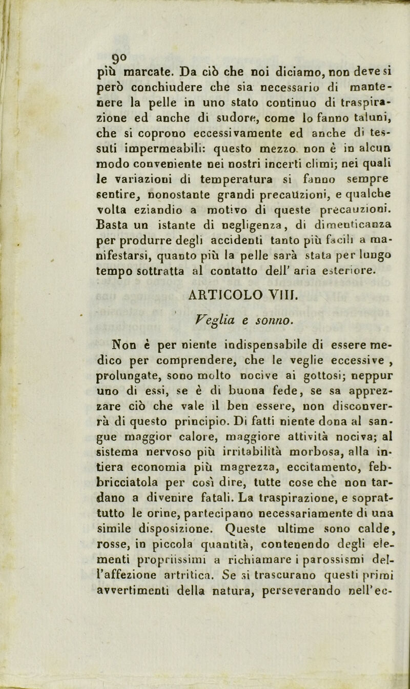 9° più marcate. Da ci b che noi diciamo, non devesi pero conchiudere che sia necessario di mante- nere la pelle in uno stato continuo di traspira- zione ed anche di sudore, corne lo fanno taluni, che si coprono eccessivamente ed anche di tes- suti impermeabili: questo mezzo non è in alcun modo conveniente nei nostri incerti climi; nei quali le variazioni di temperatura si fanno sempre sentire^ nonostante grandi precaüzioni, e qualche volta eziandio a motivo di queste precaüzioni. Basta un istante di negligenza, di dimenticanza per produrre degh accidenti tanto più facih a raa- nifestarsi, quanto più la pelle sarà stata per lungo tempo sottratta al contatto dell' aria esteriore. ARTICOLO Y1I1. » Veglia e sonno. Non è per niente indispensabile di essere me- dico per comprendere, che le veglie eccessive , proluogate, sono molto nocive ai gottosi; neppur uno di essi, se è di buona fede, se sa apprez- zare cio che vale il ben essere, non disconver- rà di questo principio. Di fatti niente dona al san- gue maggior calore, maggiore attività nociva; al sistema nervoso più irritabilità morbosa, alla in- tiera economia più magrezza, eccitamento, feb* bricciatola per cosi dire, tutte cose che non tar- dano a divenire fatali. La traspirazione, e soprat- tutto le orine, partecipano necessariamente di una simile disposizione. Queste ultime sono calde, rosse, in piccola quantità, contenendo degli eie- menti propriissimi a richiaraare i parossismi del- l’affezione artritica. Se si trascurano questi prirai avvertimenti délia natura, perseverando nelTec-