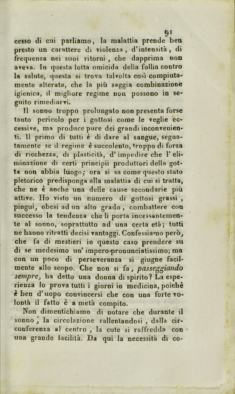cesso di cai parliamo, la malattia prende bea presto un carattere di violenza , d’inteosità, di frequenza nei suoi ritorni che dapprima non aveva. Io questa lotta omicida delta follia contro la salute, questa si trova talvolta cosi compiuta- mente alterata, che la più saggia combinazione igienica, il migliore régime non possono in se- guito rimediarvi. Il sonno troppo prolungato non présenta forse tanto pericolo per i gottosi corne le veglie ec- cessive, ma produce pure dei grandi inconvenien- ti. 11 primo di tutti è di dare al sangue, segna- tamente se il régime è succolento, troppo di forza di ricchezza, di plasticité, d’irapedire che 1’ eli- minazione di certi principii produttori délia got- ta non abbia luogoy ora si sa corne questo stato pletorico predisponga alla malattia di cui si traita, che ne è anche una delle cause secondarie più attive. Ho visto un numéro di gottosi grassi , pinguij obesi ad un alto grado , combattere cou successo la tendenza che li porta inoessantemen- te al sonno, soprattutto ad una certa età ; tutti ne hanno ritratti decisi vantaggi. Confessiamo per6j che fa di mestieri in questo caso prendere su di se medesimo un’ impero’pronunciatissimo; ma con un poco di perseveranza si giugne facil- mente allô scopo. Che non si fa, passeggiando sempre3 ha detto una donna di spirito? La espe- rienza lo prova tutti i giorni io medicina, poichè è ben d’uopo convincersi che con una forte vo- lontà il fatto è a meta compito. Non d imeutichiamo di notare che durante il sonno * la circolazione rallentandosi , dalla cir- conferenza al cenfro , la cute si raffredda con una grande facilita. Da qui la nécessita di co-