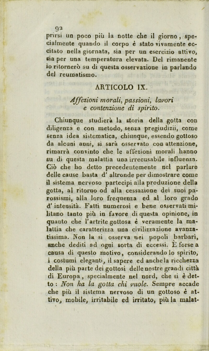 prirsi un poco più la notte che il giorno , spe- ciaimeute quando d corpo è stato vivamente ec- citato nella giornata, sia per un esercizio attivo, 6ia per una temperatura elevata. Del rimaDente 10 ritornero su di questa osservazione in parlando del reumatismo. ARTICOLO IX. Affezioni moT'ali, passioni, lavori e contenzione di spirito. Chiunque studierà la sfcoria délia gotta con diligenza e con metodo, senza pregiudizii, corne senza idea sistematica, chiunque, essendo gottoso da alcuni aoni, si sarà osservato con attenzione, rimarrà convinto che le affezioni morali hanno su di questa maUttia una irrecusabile influents. Cio che ho detto precedeutemente nel parlare deile cause basta d’altronde per dimostrare corne 11 sistema nervoso partecipi alla produzione délia gotta, al ritorno od alla cessazione dei suoi pa- rossismi, alla loro frequeuza ed al loro grado d’intensità. Falti numerosi e bene osservati mi- litano tanto più in farore di questa opinione, in quanto che l’artrite gottosa è veramente la ma- lallia che caratterizza una civilizzazione avanza- tissima. Non la si osserva nei popoli barbari, anche dediti ad ogni sorta di eccessi. E forse a causa di questo raotivo, considerando lo spirito, i costumi eleganti^ il sapere ed anche la ricchezza délia più parte dei gottosi deile nostre grandi città di Europa , specialmente nel nord, che si è det- to : Non ha la gotta chi vuole. Sempre accade che più il sistema nervoso di un gottoso è at- tivo., mobile, irritabile ed irritato, più la rnalat-