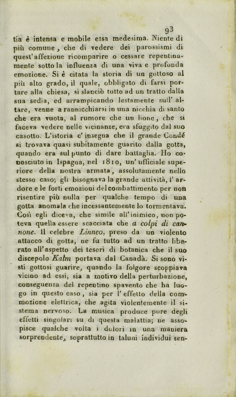 tia è intensa e mobile essa medesima. Niente di piîi coraune che di vedere dei parossismi di quest’ affezione ricomparire o cessai e repeutina- mente sotto la influenza di una viva e profonds emozione. Si è citata la storia di un gottoso al più alto grado, il quale, obbligato di farsi por- tare alla chiesa, si slaccio tutto ad un tratto dalla sua sedia, ed arrampicando lestamente sull’ al- tare, venue a rannicchiarsi in una nicchia di santo che era vuota, al rumore che un lione , che si faceva vedere nelie vicinanze, era sfuggito dal suo casotto. L’istoria c' insegna che il grande Condé si trovava quasi subitamente guarito dalla gotta, quando era sul punto di dare battaglia. Ho co* cosciuto in Ispagna, nel 1810, un’ufficiale supe- riore délia nostra armata^ assolutamente nello stesso caso; gh bisognava la grande attività, l’ ar- dore e le forti emozioni delcombattiraento per non risentire più nulia per qualche tempo di una gotta anoinala che incessantemente lo tormentava. Cosi egli diceva, che simile ali’inimico, non po- teva quella essere scacciata che a colpi di can- none. Il célébré Linneo, preso da un violento attacco di gotta, ne fu tutto ad un tratto libe- rato all’aspetto dei tesori di botanica che il suo discepolo Kahn portava dal Canada. Si sono vi- sti gottosi guarire^ quando la folgore scoppiava vicino ad essi, sia a motivo délia perturbazione, consegueuza dei repentino spavento che ha luo- go in questo caso , sia per 1’ effetto délia cotn- mozioDe elettrica, che agita violentemente il si- stema nervoso. La trsusica produce pure degli effetti singoJari su di questa malattia; ne asso- pisce qualche volta i doiori in una maniera sorprendente^ soprattutto in taluni individui sen-
