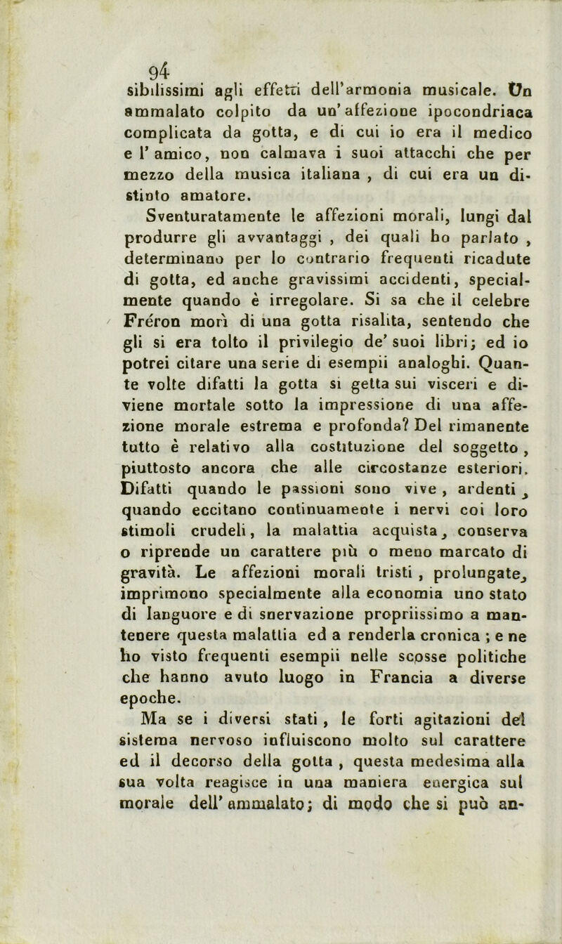 sibdissimi agü effetri dell’armooia musicale. Ün ammalato colpito da un’ affezione ipocondriaca complicata da gotta, e di cui io era il medico e 1’ amico, non calmava i suoi attacchi che per mezzo délia musica italiana , di cui era un di- stinto amatore. Sventuratamente le affezioni morali, Iungi dal produrre gli avvantaggi , dei quali ho parlato , determinano per lo contrario frequenti ricadute di gotta, ed anche gravissimi accidenti, special- mente quando è irregolare. Si sa che il célébré Fréron mon di una gotta risalita, sentendo che gli si era tolto il privilegio de’suoi libri; ed io potrei citare una sérié di esempii analoghi. Quan- te volte difatti la gotta si getta sui visceri e di- viene mortale sotto la impressione di una affe- zione morale estrema e profonda? Del rimanente tutto è relativo alla costituzione del soggetto, piuttosto ancora che aile circostanze esteriori. Difatti quando le passioni sono vive , ardenti quando eccitano continuameote i nervi coi loro stimoli crudeli, la malattia acquista, conserva o riprende un carattere più o meno marcato di gravita. Le affezioni morali tristi , prolungatej impriraono specialmente alla economia uno stato di Ianguore e di snervazione propriissimo a man- tenere questa malattia ed a renderla cronica ; e ne ho visto frequenti esempii nelle scpsse politiche clie haono avuto luogo in Francia a diverse epoche. Ma se i diversi stati , le forti agitazioni dei sisteraa nervoso influiscono molto sul carattere ed il decorso délia gotta , questa medesima alla sua volta reagisce in una maniera eaergica sul morale deir ammalato; di mpdo che si puo an-