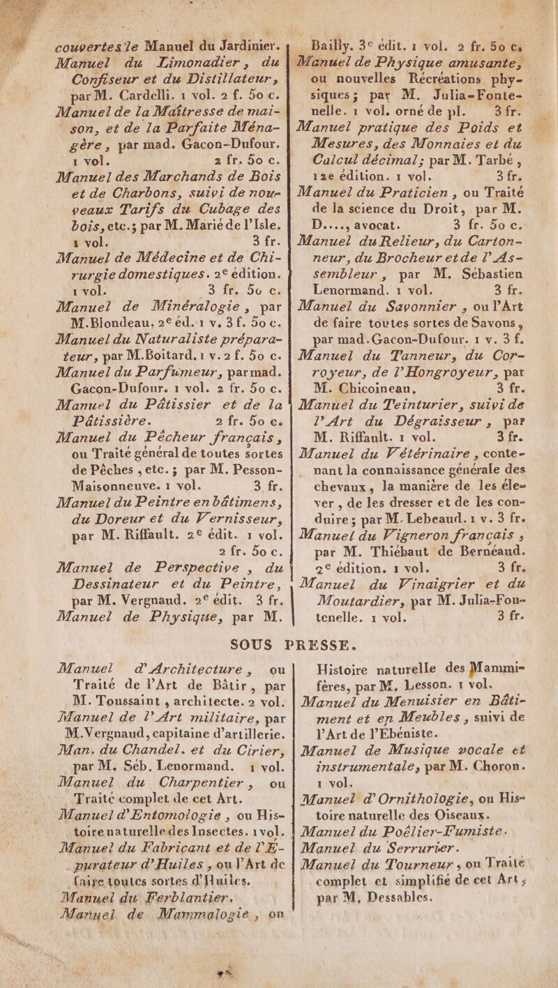 Manuel du Limonadier, du Confiseur et du Distillateur, par M. Cardelli. 1 vol. 2 f. 5o c. Manuel de la Maîtresse de mai- son, et de la Parfaite Ména- gère, par mad. Gacon-Dufour. 1 vol. 25fr, 50 €. Manuel des Marchands de Bois et de Charbons, suivi de now veaux Tarifs du Cubage des bois, etc.; par M. Marié de l'Isle, x vol. 3 fr. Manuel de Médecine et de Chi- rurgie domestiques. 2° édition. 1 vol. Sr, 06) 0: Manuel de Minéralogie , par M.Blondeau, 2° éd.1 v. 3 f. 5o c. Manuel du Naturaliste prépara- teur, par M.Boitard, 1 v.2f. 5o c. Manuel du Parfumeur, parmad. Gacon-Dufour. 1 vol. 2 fr. 5o c. Manuel du Pâtissier et de la Pâtissière. 2 fr. 6o c. Manuel du Pêcheur français, ou Traité général de toutes Sortes de Pêches , etc. ; par M. Pesson- Rd are 1 vol. 3 fr. Manuel du Peintre en bâtimens, du Doreur et du Vernisseur, par M. Riffault. 2€ édit. 1 vol. 2 fr. 50 c. Manuel de Perspective , du Dessinateur et du Peintre, par M. Vergnaud. 2° édit. 3 fr. Manuel de Physique, par M. Bailly. 3° édit. 1 vol. 2 fr. 50 fi Manuel de Physique amusante, ou nouvelles Récréations phy- siques; par M. Julia-Fonte- nelle. 1 vol. orné de pl. 3 fr. Manuel pratique des Poids et Mesures, des Monnaies et du Calcul décimal; par M. Tarbé, 12e édition. 1 vol. 3fr, Manuel du Praticien , ou Traité de la science du Droit, par M. D...., avocat. 3 fr. Soc. Manuel duRelieur, du Carton- neur, du Brocheur etde l’As- sembleur, par M. Sébastien Lenormand. 1 vol. Sir Manuel du Savonnier , ou l'Art de faire toutes sortes de Savous, par mad.Gacon-Dufour. 1 v. 3 f, Manuel du Tanneur, du Cor- royeur, de l’Hongroyeur, par M. Chicoineau, Sfr: Manuel du Teinturier, suivi de l’Art du Dégraisseur , par M. Riffault. 1 vol. 3 fr. Manuel du Vétérinaire , conte- nant la connaissance générale des chevaux, la manière de les éle- ver , de les dresser et de les con- duire; par M. Lebeaud. 1 v. 3 fr. Manuel du Vigneron français ; par M. Thiébaut de Bernéaud. c° édition. x vol. 3 fr. Monuel du Vinaïgrier et du Moutardier, par M. Julia-Fou- tenelle. 1 vol. 3 fr. Manuel d'Architecture, ou Traité de PArt de Bâtir, par M. Toussaint , architecte. 2 vol. Manuel de l'Art militaire, par M.Vergnaud, capitaine d'artillerie. Man. du Chandel. et du Cirier, par M. Séb. Lenormand. 1 vol. Manuel du Charpentier, ou Traitc complet de cet Art. Manuel d'Entomologie , ou His- toirenaturelledes Insectes. 1 vol. Manue! du Fabricant et de l'E- purateur d’Huiles , ou l'Art de faire toutes sortes dHailes. Manuel du Ferblantier. Manuel de. Mammalogie, où Histoire naturelle des Mammi- fères, par M. Lesson. 1 vol. Manuel du Menuisier en Bâti- ment et en Mevbles , suivi de l’Art de l’Ébéniste. Manuel de Musique vocale et instrumentale, par M. Choron. 1 vol. Manuel d'Ornithologie, ou His- toire naturelle des Oiseaux. Manuel du Serrurrer. Manuel du Tourneur , ou Traile complet et simplifie de cet Art; par M, Dessables.