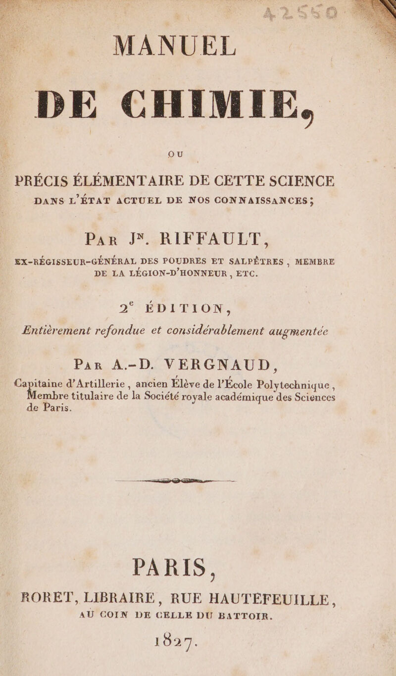 NES MED Eel ire en ou Le : AU ay: TE LA MANUEL DE CHIMIE, OU PRÉCIS ÉLÉMENTAIRE DE CETTE SCIENCE DANS L'ÉTAT ACTUEL DE NOS CONNAISSANCES ; Par J RIFFAULT, EX-RÉGISSEUR-GÉNÉRAL DES POUDRES ET SALPÊTRES , MEMBRE DE LA LÉGION-D'HONNEUR , ETC. 2° ÉDITION, Entièrement refondue et considérablement augmentée Par A-D. VERGNAUD, à ar d’Artillerie, ancien Élève de l’École Polytechnique, embre titulaire de la Société royale académique des Sciences de Paris. PARIS, RORET, LIBRAIRE, RUE HAUTEÉFEUILLE, AU COIN DE CELLE DU BATTOIR. 1027.