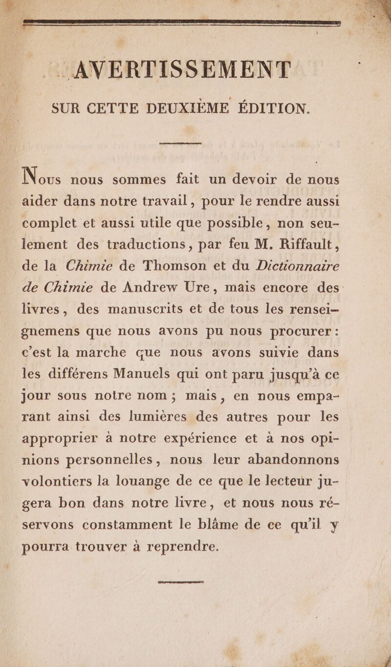 Nous nous sommes fait un devoir de nous aider dans notre travail, pour le rendre aussi complet et aussi utile que possible, non seu- lement des traductions, par feu M. Riffault, de la Chimie de Thomson et du Dictionnaire livres, des manuscrits et de tous les rensei- gnemens que nous avons pu nous procurer : c’est la marche que nous avons suivie dans les différens Manuels qui ont paru jusqu’à ce jour sous notre nom; mais, en nous empa- rant ainsi des lumières des autres pour les approprier à notre expérience et à nos opi- nions personnelles, nous leur abandonnons volontiers la louange de ce que le lecteur ju- gera bon dans notre livre, et nous nous ré- servons constamment le blâme de ce qu'il y pourra trouver à reprendre.