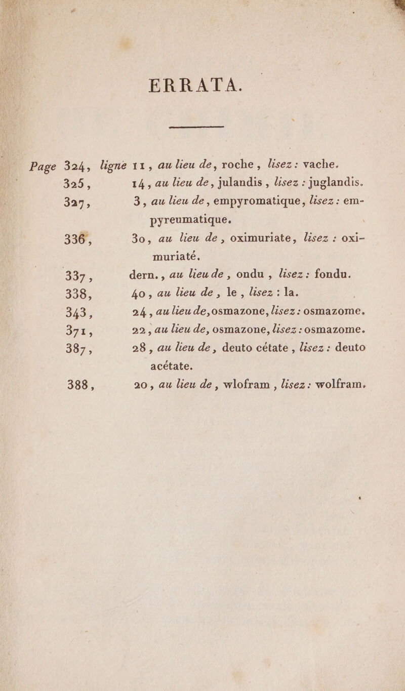 ERRATA. Page 324, ligne 11, au lieu de, roche, lisez : vache. 325, 14, au lieu de, julandis, lisez : juglandis. 327, 3, au lieu de, empyromatique, lisez : em- pyreumatique. 336, 30, au lieu de, oximuriate, lisez : oxi- muriaté, 337 à dern. , au lieu de , ondu , lisez : fondu. 338, 40 , au lieu de, le , lisez : la. 343, 24 , au lieu de,osmazone, lisez : osmazome. 371, 22 , au lieu de, osmazone, lisez : osmazome. 3072, 28 , au lieu de, deuto cétate , lisez : deuto acétate. 388, 20 , au lieu de, wlofram , lisez: wolfram.