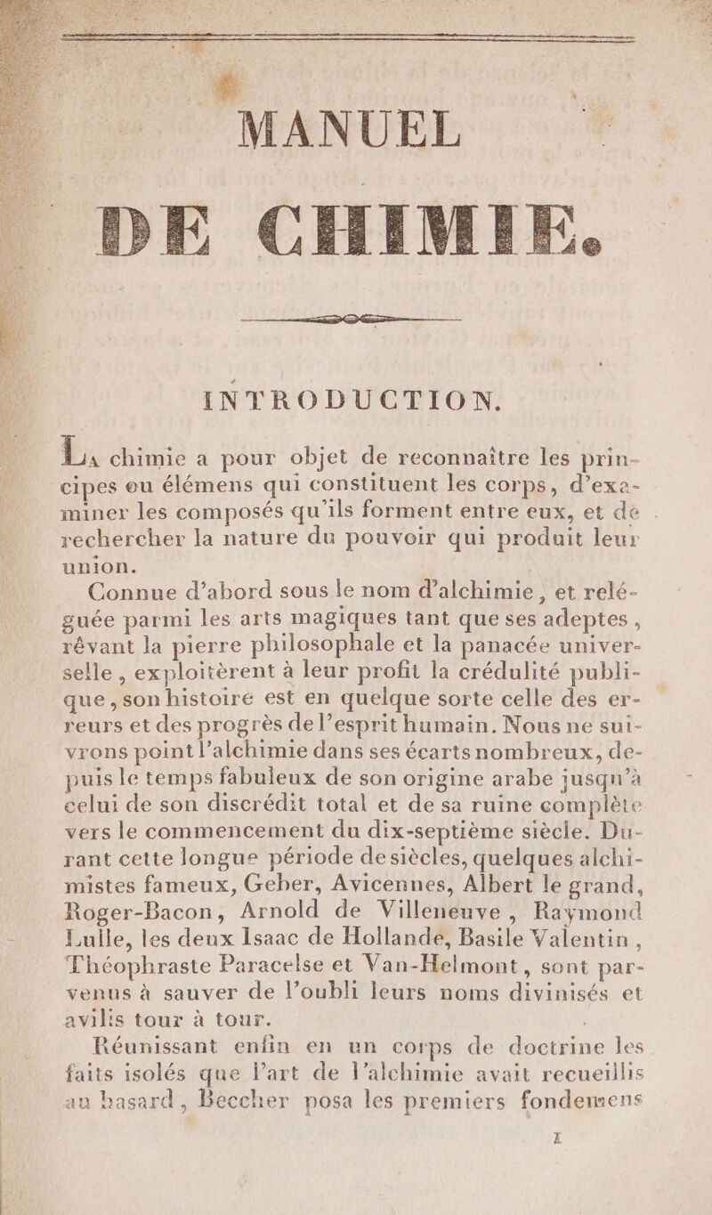 MANUEL )E CHIMIE. : INTRODUCTION. L, chimie a pour objet de reconnaître les prin- cipes eu élémens qui constituent les corps, d’exa- miner les composés qu'ils forment entre eux, et de rechercher la nature du pouvoir qui produit leur union. Connue d’abord sous le nom d’alchimie, et relé- guée parmi les arts magiques tant que ses adeptes , révant la pierre philosophale et la panacée univer- selle , exploitèrent à leur profit la crédulité publi- que, son histoiré est en quelque sorte celle des er- reurs et des progrès de l’esprit humain. Nous ne sui- vrons point l’alchimie dans ses écarts nombreux, de- puis le temps fabuleux de son origine arabe jusqu’à celui de son discrédit total et de sa ruine complète vers le commencement du dix-septième siècle. Du- rant cette longue période desiècles, quelques alchi- mistes fameux, Geber, Avicennes, Albert le grand, Roger-Bacon, Arnold de Villeneuve , Raymond - Lulle, les deux Isaac de Hollande, Basile Valentin , Théophraste Paracelse et Van-Helmont, sont par- venus à sauver de l’oubli leurs noms divinisés et avilis tour à tour. Réunissant enfin en un corps de doctrine les faits isolés que l’art de l’alchimie avait recueillis au basard, Beccher posa les premiers fondemens Z