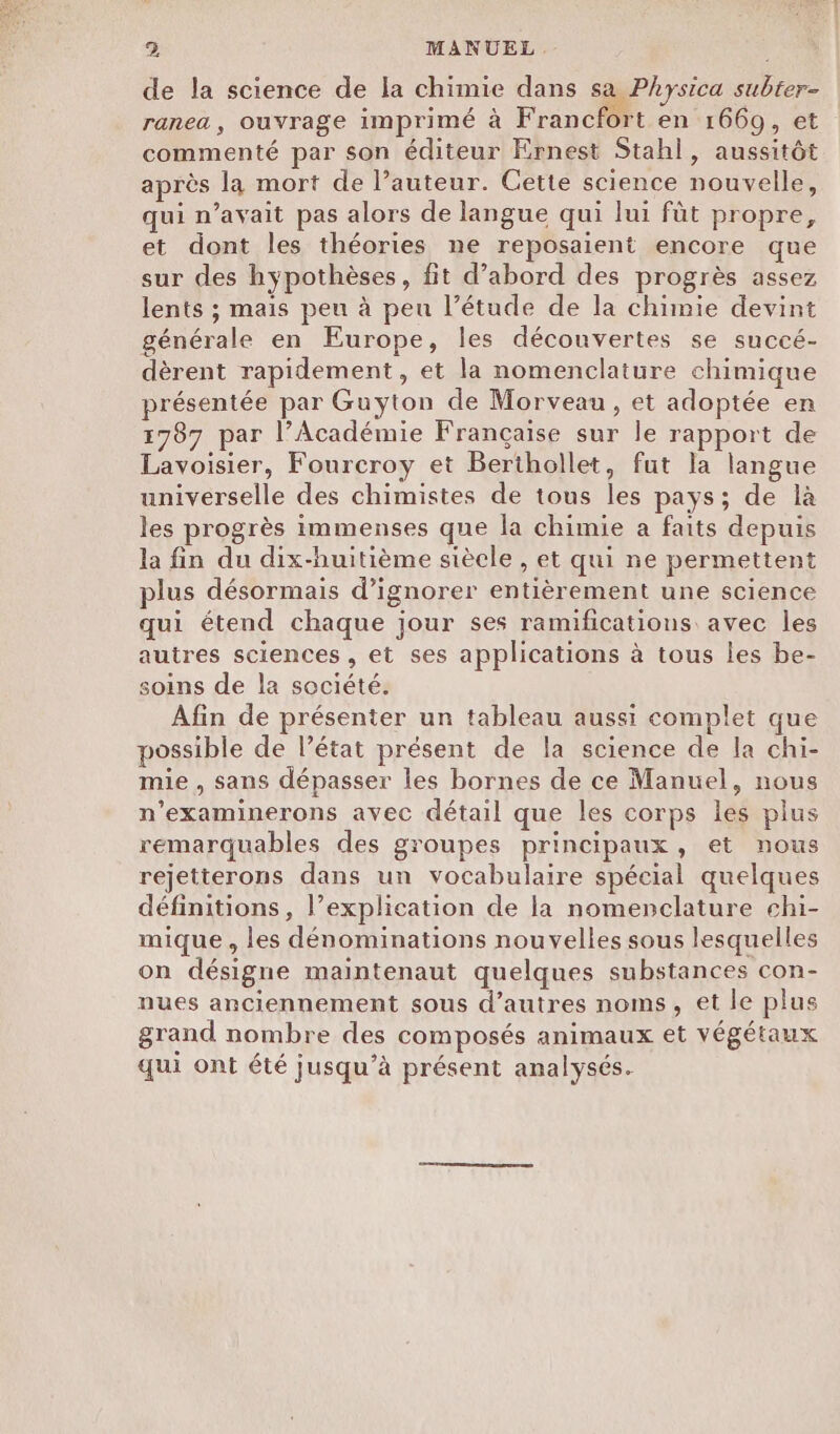 de la science de la chimie dans sa Physica subter- ranea, ouvrage imprimé à Francfort en 1669, et commenté par son éditeur Ernest Stahl, aussitôt après la mort de l’auteur. Cette science nouvelle, qui n’avait pas alors de langue qui lui füt propre, et dont les théories ne reposaient encore que sur des hypothèses, fit d’abord des progrès assez lents ; mais peu à peu l’étude de la chimie devint générale en Europe, les découvertes se succé- dèrent rapidement, et la nomenclature chimique présentée par Guyton de Morveau, et adoptée en 1787 par l’Académie Française sur le rapport de Lavoisier, Fourcroy et Berthollet, fut la langue universelle des chimistes de tous les pays; de là les progrès immenses que la chimie a faits depuis la fin du dix-huitième siècle , et qui ne permettent plus désormais d’ignorer entièrement une science qui étend chaque jour ses ramifications avec les autres sciences , et ses applications à tous les be- soins de la société. Afin de présenter un tableau aussi complet que possible de l’état présent de la science de la chi- mie , sans dépasser les bornes de ce Manuel, nous n’examinerons avec détail que les corps les plus remarquables des groupes principaux, et nous rejetterons dans un vocabulaire spécial quelques définitions, l’explication de la nomenclature chi- mique , les dénominations nouvelles sous lesquelles on désigne maïntenaut quelques substances con- nues anciennement sous d’autres noms, et le plus grand nombre des composés animaux et végétaux qui ont été jusqu’à présent analysés.