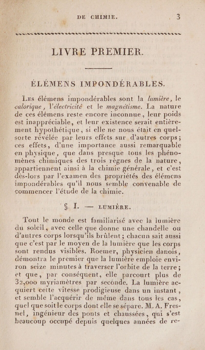 DE CHIMIE. ne è + LA SAS SOS LR VE D LUE LUS BE LEE OR D EDR DRE QE LR QE US L'UY LE RR LIVRE PREMIER. ÉLÉMENS IMPONDÉRABLES. Les élémens impondérables sont la lumière, le calorique , Vélectricité et le magnétisme. La nature de ces élémens reste encore inconnue, leur poids est inappréciable, et leur existence serait entière- ment hypothétique, si elle ne nous était en quel- sorte révélée par leurs effets sur d’autres corps; ces effets, d’une importance aussi remarquable en physique, que dans presque tous les phéno- mènes chimiques des trois règnes de la nature, appartiennent ainsi à la chimie générale, et c’est dès-lors par l’examen des propriétés des élémens impondérables qu’il nous semble convenable de commencer l'étude de la chimie. $. I — LcumiÈre. Tout le monde est familiarisé avec la iumière du soleil, avec celle que donne une chandelle ou d’autres corps lorsqu'ils brûlent ; chacun sait aussi que c’est par le moyen de la lumière que les corps sont rendus visibles. Roemer, physicien danois, démontra le premier que la lumière emploie envi- ron seize minutes à traverser l'orbite de la terre ; et que, par conséquent, elle parcourt plus de 32,000 myriamètres par seconde. La lumière ac- quiert cette vitesse prodigieuse dans un instant, et semble l’acquérir de même dans tous les cas, quel que soitle corps dont elle se sépare. M. A. Fres- nel, ingénieur des ponts et chaussées, qui s’est beaucoup occupé depuis quelques années de re-