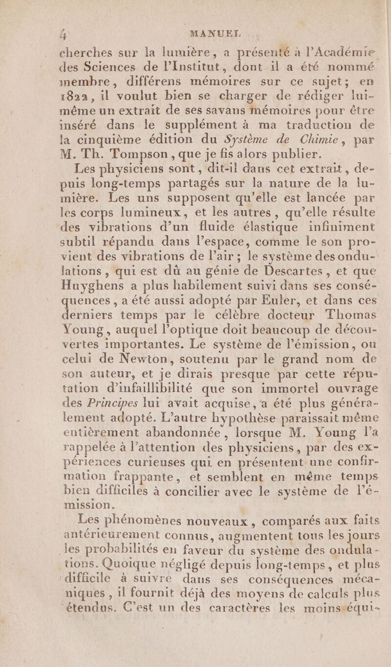 cherches sur la lumière, a présenté à l’Académie des Sciences de l’Institut, dont il a été nommé membre, différens mémoires sur ce sujet; en 1822, il voulut bien se charger de rédiger lui- même un extrait de ses savans mémoires pour être inséré dans le supplément à ma traduction de la cinquième édition du Système de Chimie, par M. Th. Tompson, que je fis alors publier. Les physiciens sont, dit-il dans cet extrait, de- puis long-temps partagés sur la nature de la lu- mière. Les uns supposent qu’elle est lancée par les corps lumineux, et les autres, qu’elle résulte des vibrations d’un fluide élastique infiniment subtil répandu dans l’espace, comme le son pro- vient des vibrations de l’air ; le système desondu- lations, qui est dü au génie de Descartes , et que Huyghens a plus habilement suivi dans ses consé- quences , a été aussi adopté par Euler, et dans ces derniers temps par le célèbre docteur Thomas Young , auquel l'optique doit beaucoup de décou- vertes importantes. Le système de l'émission, ou celui de Newton, soutenu par le grand nom de son auteur, et je dirais presque par cette répu- tation d’infaillibilité que son immortel ouvrage des Principes luï avait acquise ,‘a été plus généra- lement adopté. L'autre hypothèse paraissait même entièrement abandonnée , lorsque M. Young l’a rappelée à l'attention des physiciens, par des ex- périences curieuses qui en présentent une confir- mation frappante, et semblent en même temps bien difficiles à concilier avec le système de l’é- mission. Les phénomènes nouveaux, comparés aux faits antérieurement connus, augmentent tous les jours tions. Quoique négligé depuis long-temps, et plus difficile à suivre dans ses conséquences méca- niques , il fournit déjà des moyens de calculs plus