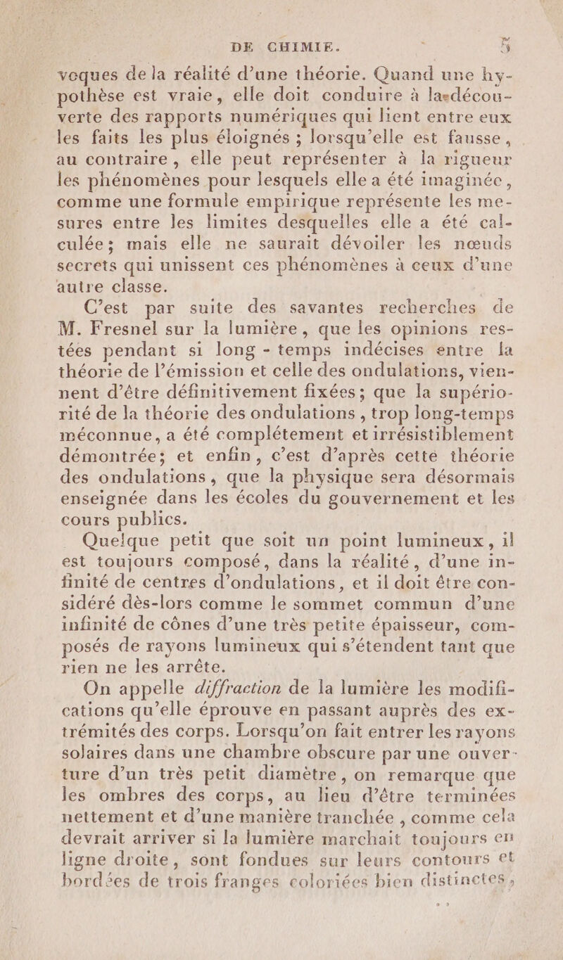 veques de la réalité d’une théorie. Quand une hy- pothèse est vraie, elle doit conduire à laedécou- verte des rapports numériques qui lient entre eux les faits les plus éloignes ; lorsqu'elle est fausse, au contraire , elle peut représenter à Îa rigueur les phénomènes pour lesquels elle a été imaginée, comme une formule empirique représente les me- sures entre les limites desquelles elle a été cal- culée; mais elle ne saurait dévoiler les nœuds secrets qui unissent ces phénomènes à ceux d’une autre classe. C’est par suite des savantes recherches de M. Fresnel sur la lumière, que les opinions res- tées pendant si long - temps indécises entre la théorie de l’émission et celle des ondulations, vien- nent d’être définitivement fixées ; que la supério- rité de la théorie des ondulations , trop long-temps méconnue, a été complétement et irrésistiblement démontrée; et enfin, c’est d’après cetté théorie des ondulations, que la physique sera désormais enseignée dans les écoles du gouvernement et les cours publics. Quelque petit que soit un point lumineux, il est toujours composé, dans la réalité, d’une in- finité de centres d’ondulations, et il doit être con- sidéré dès-lors comme le sommet commun d’une infinité de cônes d’une très petite épaisseur, com- posés de rayons lumineux qui s'étendent tant que rien ne les arrête. On appelle diffraction de la lumière les modifi- cations qu’elle éprouve en passant auprès des ex- irémités des corps. Lorsqu'on fait entrer les rayons solaires dans une chambre obscure par une ouver- ture d’un très petit diamètre, on remarque que les ombres des corps, au lieu d’être terminées nettement et d’une manière tranchée , comme cela devrait arriver si la lumière marchait toujours en ligne droite, sont fondues sur leurs contours €t bordées de trois franges coloriées bien distinctes,