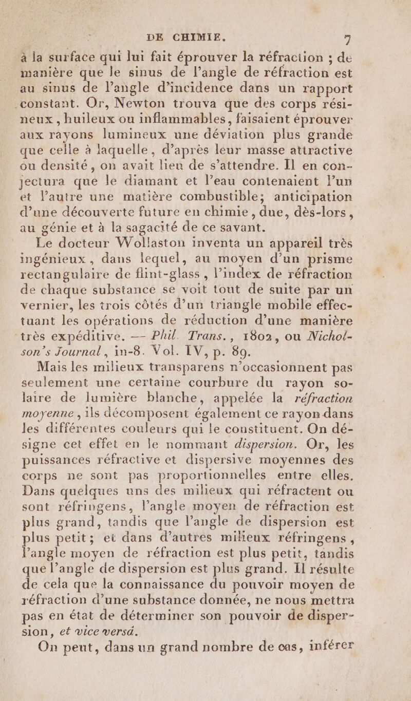 à la surface qui lui fait éprouver la réfraction ; de manière que le sinus de l'angle de réfraction est au sinus de l’angle d’incidence dans un rapport -constant. Or, Newton trouva que des corps rési- neux , huileux ou inflammables, faisaient éprouver aux rayons lumineux une déviation plus grande qué celle à laquelle, d’après leur masse attractive ou densité, on avait lieu de s'attendre. Il en con- jectura que le diamant et l’eau contenaient lun et l’autre une matière combustible; anticipation d’une découverte future en chimie, due, dès-lors, au génie et à la sagacité de ce savant. Le docteur Wollaston inventa un appareil très ingénieux, dans lequel, au moyen d’un prisme rectangulaire de flint-glass , l’index de réfraction de chaque substance se voit tout de suite par un vernier, les trois côtés d’un triangle mobile effec- tuant les opérations de réduction d’une manière ‘très expéditive. — Phil. Trans., 1802, ou Nichol- son’s Journal, in-8. Vol. IV, p. 80. Mais les milieux transparens n’occasionnent pas seulement une certaine courbure du rayon so- laire de lumière blanche, appelée la réfraction moyenne , ils décomposent également ce rayon dans les différentes couleurs qui le constituent. On dé- signe cet effet en le nommant dispersion. Or, les puissances réfractive et dispersive moyennes des corps ne sont pas proportionnelles entre elles, Dans quelques uns des milieux qui réfractent ou sont réfringens, l'angle moyen de réfraction est plus grand, tandis que l’angle de dispersion est plus petit; et dans d’autres mikeux réfringens, l'angle moyen de réfraction est plus petit, tandis que l’angle de dispersion est plus grand. Il résulte de cela que la connaissance du pouvoir moyen de réfraction d’une substance donnée, ne nous mettra pas en état de déterminer son pouvoir de disper- sion, et vice versé. | On peut, dans un grand nombre de cas, inférer