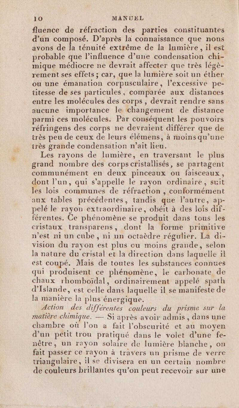 1 ANRCOS MANUEL fluence de réfraction des parties constituantes d’un composé. D’après la connaissance que nous avons de la ténuité extrême de la lumière, il est probable que l'influence d’une condensation chi- mique médiocre ne devrait affecter que très légè- rement ses effets ; car, que la lumière soit un éther ou une émanation corpusculaire, l’excessive pe- titesse de ses particules, comparée aux distances entre les molécules des corps, devrait rendre sans aucune importance le changement de distance parmi ces molécules. Par conséquent les pouvoirs réfringens des corps ne devraient différer que de très peu de ceux de leurs élémens, à moins qu’une irès grande condensation n’ait lieu. Les rayons de lumière, en traversant le plus grand nombre des corps cristailisés, se partagent communément en deux pinceaux ou faisceaux, dont l’un, qui s'appelle le rayon ordinaire, suit les lois communes de réfraction , conformément aux tables précédentes, tandis que l’autre, ap- pelé le rayon extraordinaire, obéit à des lois dif- férentes. Ce phénomène se produit dans tous les cristaux transparens, dont la forme primitive n’est ni un cube, ni un octaèdre régulier. La di- vision du rayon est plus ou moins grande, selon la nature du cristal et la direction dans laquelle il est coupé. Mais de toutes les substances connues qui produisent ce phénomène, le carbonate de chaux rhomboïdal, ordinairement appelé spath d'Islande, est celle dans laquelle il se manifeste de la manière la plus énergique. Action des différentes couleurs du prisme sur La matière chimique. — Si après avoir admis, dans une chambre où l’on 4 fait l’obscurité et au moyen d’un petit trou pratiqué dans le volet d’une fe- nêtre, un rayon solaire de lumière blanche, on fait passer ce rayon à travers un prisme de verre triangulaire, il se divisera en un certain nombre de couleurs brillantes qu’on peut recevoir sur une