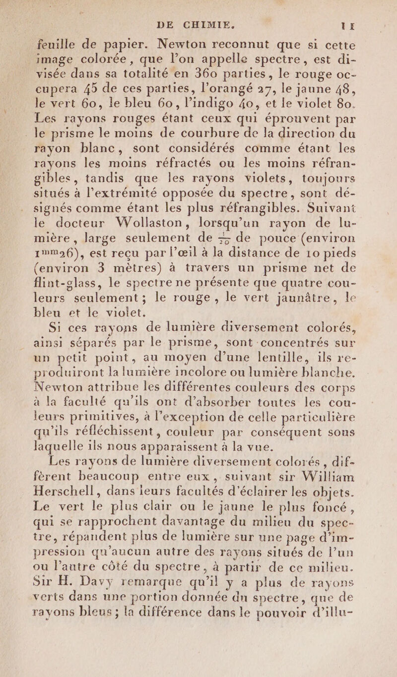 feuille de papier. Newton reconnut que si cette image colorée, que l’on appelle spectre, est di- visée dans sa totalité en 360 parties, le rouge oc- cupera 45 de ces parties, l’orangé 27, le jaune 48, le vert 60, le bleu 60, l’indigo 40, et le violet 80. Les rayons rouges étant ceux qui éprouvent par le prisme le moins de courbure de la direction du rayon blanc, sont considérés comme étant les rayons les moins réfractés ou les moins réfran- gibles, tandis que les rayons violets, toujours situés à l'extrémité opposée du spectre, sont dé- signés comme étant les plus réfrangibles. Suivant le docteur Wollaston, lorsqu'un rayon de lu- mière , large seulement de + de pouce (environ 1%m96), est reçu par l’œil à la distance de 10 pieds (environ 3 mètres) à travers un prisme net de flint-glass, le spectre ne présente que quatre cou- leurs seulement; le rouge, le vert jaunâtre, le bleu et le violet. Si ces rayons de lumière diversement colorés, ainsi séparés par le prisme, sont concentrés sur un petit point, au moyen d’une lentille, ils re- produiront la lumière incolore ou lumière blanche. Newton attribue les différentes couleurs des corps à la faculté qu’ils ont d’absorber toutes les cou- leurs primitives, à l'exception de celle particulière qu’ils réfléchissent, couleur par conséquent sons laquelle ils nous apparaissent à la vue. Les rayons de lumière diversement colorés, dif- fèrent beaucoup entre eux, suivant sir William Herschell, dans ieurs facultés d'éclairer les objets. Le vert le plus clair ou le jaune le plus foncé, qui se rapprochent davantage du milieu du spec- tre, répandent plus de lumière sur une page d’im- pression qu'aucun autre des rayons situés de l’un ou l’autre côté du spectre, à partir de ce milieu. Sir H. Davÿ remarque qu’il y a plus de rayons verts dans une portion donnée dn spectre, que de rayons bleus ; la différence dans le pouvoir d’illu-