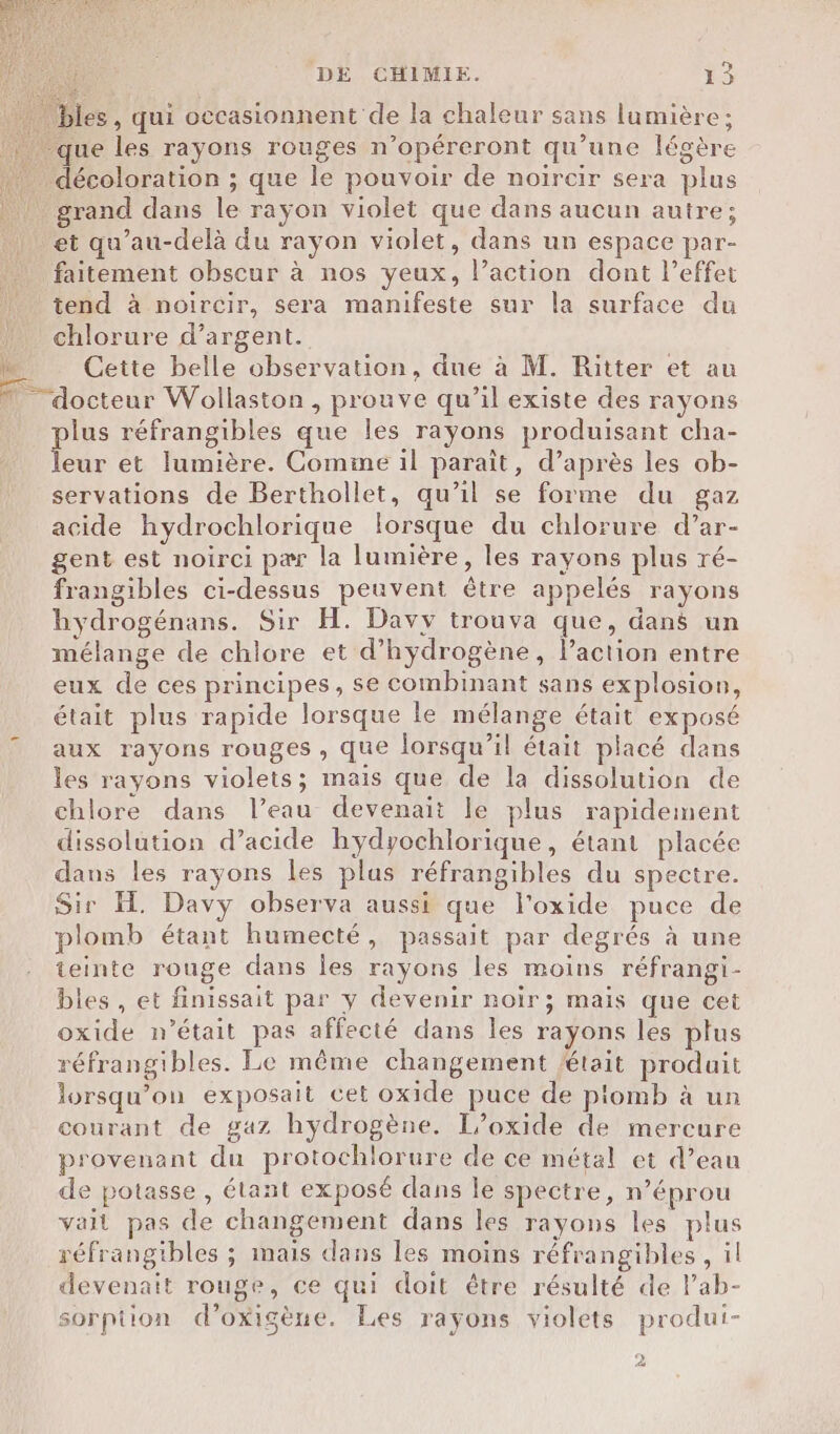 Vi bles , qui occasionnent de la chaleur sans lumière; grand dans le rayon violet que dans aucun autre; et qu’au-delà du rayon violet, dans un espace par- faitement obscur à nos yeux, l’action dont l’effet tend à noircir, sera manifeste sur la surface du chlorure d’argent. Cette belle observation, due à M. Ritter et au plus réfrangibles que les rayons produisant cha- leur et lumière. Comme il paraît, d’après les ob- servations de Berthollet, qu’il se forme du gaz acide hydrochlorique lorsque du chlorure d’ar- gent est noirci pær la lumière, les rayons plus ré- frangibles ci-dessus peuvent être appelés rayons hydrogénans. Sir H. Davy trouva que, dans un mélange de chlore et d'hydrogène, lPaction entre eux de ces principes, se combinant sans explosion, était plus rapide lorsque le mélange était exposé aux rayons rouges , que lorsqu'il était placé dans les rayons violets; mais que de la dissolution de chlore dans l’eau devenait le plus rapidement dissolution d’acide hydyochlorique, étant placée dans les rayons les plus réfrangibles du spectre. Sir H. Davy observa aussi que l’oxide puce de plomb étant humecté, passait par degrés à une teinte rouge dans les rayons les moins réfrangi- bles , et finissait par y devenir noir; mais que cet oxide n’était pas affecté dans les rayons les plus réfrangibles. Le même changement était produit lorsqu'on exposait cet oxide puce de piomb à un courant de gaz hydrogène. I/oxide de mercure provenant du protochlorure de ce métal et d’eau de potasse , étant exposé dans le spectre, n’éprou vail pas de changement dans les rayons les plus réfrangibles ; mais dans les moins réfrangibles, il devenait rouge, ce qui doit être résulté de lab- sorption d’oxigène. Les rayons violets produi- 2