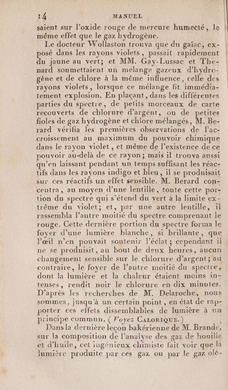 saient sur l’oxide rouge de mercure humecté, le | même effet que le gaz hydrogène. | Le docteur Wollaston trouva que du gaïac, ex- posé dans les rayons violets, passait rapidement du jaune au vert; et MM. Gay-Lussac et The- nard soumettaient un mélange gazeux d’hydro- gène et de chlore à la même influence, celle des rayons violets, lorsque ce mélange fit immédia- tement explosion. En plaçant, dans les différentes parties du spectre, de petits morceaux de carte recouverts de chlorure d’argent, ou de petites fioles de gaz hydrogène et chlore mélangés, M. Be- rard vérifia les premières observations de l’ac- croissement au maximum du pouvoir chimique dans le rayon violet, et même de l’existence de ce pouvoir au-delà de ce raÿon; mais il trouva aussi qu’en laissant pendant un temps suffisant les réac- tüifs dans les rayons indigo et bleu, il se produisait sur ces réactifs un effet sensible. M. Berard con- ceutra, au moyen d’une lentille, toute cette por- tion du spectre qui s’étend du vert à la limite ex- trême du violet; et, par une autre lentille, il rassembla l’autre moitié du spectre comprenant le rouge. Cette dernière portion du spectre forma le foyer d'une lumière blanche, si brillante, que Pœil n’en pouvait soutenir l'éclat; cependant il ne se produisit, au bout de deux heures, aucun changement sensible sur le chlorure d’argent; au contraire, le foyer de l’autre moitié du spectre, dont la lumière et la chaleur étaient moins in- tenses, rendit noir le chlorure en dix minutes. D’après les recherches de M. Delaroche, nous sommes, jusqu'à un certain point, en état de rap- porter ces effets dissemblables de lumière à un principe commun. ( Voyez CALORIQUE.) Dans la dernière lecon bakérienne de M. Brande, sur la composition de l’analyse des gaz de houille et d'huile, cet ingénieux chimiste fait voir que la lumière produite par ces gaz ou par le gaz olé-