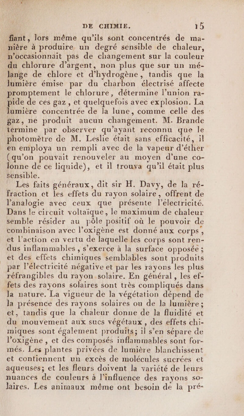 fiant, lors même qu’ils sont concentrés de ma- nière à produire un degré sensible de chaleur, _n’occasionnait pas de changement sur la couleur du chlorure d’argent, non plus que sur un mé- lange de chlore et d'hydrogène, tandis que la Jumière émise par du charbon électrisé affecte promptement le chlorure, détermine l’union ra- pide de ces gaz , et quelquefois avec explosion. La lumière concentrée de la lune, comme celle des gaz, ne produit aucun changement. M. Brande términe par observer qu'ayant reconnu que le photomètre de M. Leslie était sans efficacité, il en employa un rempli avec de la vapeur d’éther (qu’on pouvait renouveler au moyen d’une co- Jonne de ce liquide), et il trouva qu’il était plus sensible. Les faits généraux, dit sir H. Davy, de la ré- fraction et les effets du rayon solaire, offrent de l’analogie avec ceux que présente l'électricité. Dans le circuit voltaique, le maximum de chaleur semble résider au pôle positif où le pouvoir de combinaison avec l’oxigène est donné aux corps, et l’action en vertu de laquelle Les corps sont ren- dus inflammables , s’exerce à la surface opposée ; et des effets chimiques semblables sont produits ar l’électricité négative et par les rayons les plus réfrangibies du rayon solaire. En général, les ef- fets des rayons solaires sont très compliqués dans la nature. La vigueur de la végétation dépend de la présence des rayons solaires ou de la lumière ; et, tandis que la chaleur donne de la fluidité et du mouvement aux sucs végétaux, des effets chi- miques sont également produits; il s’en sépare de l’oxigène , et des composés inflammables sont for- imés. Les plantes privées de lumière blanchissent et contiennent un excès de molécules sucrées et aqueuses; et les fleurs doivent la variété de leurs nuances de couleurs à l'influence des rayons so- laires. Les animaux même ont besoin de la pré-