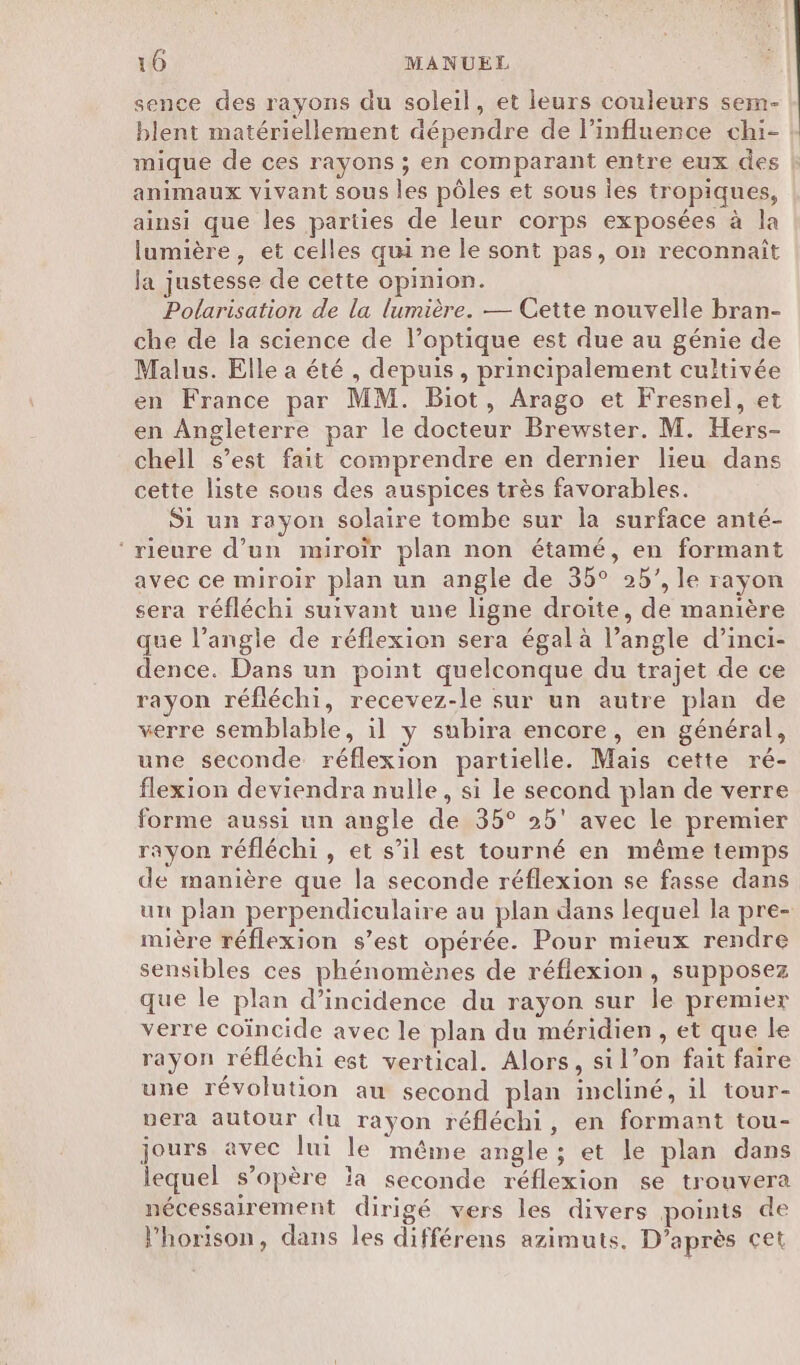 sence des rayons du soleil, et leurs couleurs sem- blent matériellement dépendre de linfluerce chi- | mique de ces rayons ; en comparant entre eux des animaux vivant sous les pôles et sous les tropiques, ainsi que les parties de leur corps exposées à la lumière, et celles qui ne le sont pas, on reconnait la justesse de cette opinion. Polarisation de la lumière. — Cette nouvelle bran- che de la science de l’optique est due au génie de Malus. Elle a été, depuis, principalement cultivée en France par MM. Biot, Arago et Fresnel, et en Angleterre par le docteur Brewster. M. Hers- chell s’est fait comprendre en dernier lieu dans cette liste sous des auspices très favorables. Si un rayon solaire tombe sur la surface anté- ‘rieure d’un miroïr plan non étamé, en formant avec ce miroir plan un angle de 35° 25’, le rayon sera réfléchi suivant une ligne droite, de manière que l’angle de réflexion sera égal à l’angle d’inci- dence. Dans un point quelconque du trajet de ce rayon réfléchi, recevez-le sur un autre plan de verre semblable, il y subira encore, en général, une seconde réflexion partielle. Mais cette ré- flexion deviendra nulle, si le second plan de verre forme aussi un angle de 35° 25° avec le premier rayon réfléchi, et s’il est tourné en même temps de manière que la seconde réflexion se fasse dans un plan perpendiculaire au plan dans lequel la pre- mière réflexion s’est opérée. Pour mieux rendre sensibles ces phénomènes de réflexion, supposez que le plan d'incidence du rayon sur le premier verre coïncide avec le plan du méridien, et que le rayon réfléchi est vertical. Alors, si l’on fait faire une révolution au second plan incliné, il tour- vera autour (du rayon réfléchi, en formant tou- jours avec lui le méme angle ; et le plan dans lequel s’opère la seconde réflexion se trouvera nécessairement dirigé vers les divers points de l’horison, dans les différens azimuts. D'après cet