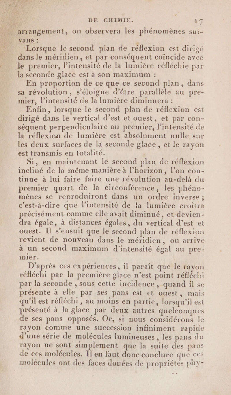 » arrangement, on observera les phénomènes sui- vans : ‘Lorsque le second plan de réflexion est dirigé dans le méridien, et par conséquent coïncide avec le premier, l’intensité de la lumière réfléchie par la seconde glace est à son maximum : En proportion de ce que ce second plan, dans sa révolution, s’éloigne d’être parallèle au pre- mier, l'intensité de la lumière diminuera : Enfin, lorsque le second plan de réflexion est dirigé dans le vertical d’est et ouest, et par con- séquent perpendiculaire au premier, l’intensité de la réflexion de lumière est absolument nulle sur les deux surfaces de la seconde glace, et le rayon est transmis en totalité. Si, en maintenant le second plan de réflexion incliné de la même manière à l’horizon, l’on con- tinue à lui faire faire une révolution au-delà du premier quart de la circonférence, lés phéno- mènes se reproduiront dans un ordre inverse ; c’est-à-dire que l'intensité de ia lumière croîtra précisément comme elle avait diminué, et devien- dra égale, à distances égales, du vertical d’est et ouest. Il s’ensuit que le second plan de réflexion revient de nouveau dans le méridien, ou arrive à un second maximum d'intensité égal au pre- inier. D'après ces expériences, il paraît que le rayon réfléchi par la première glace n’est point réfléchi par la seconde , sous cette incidence , quand il se présente à elle par ses pans est et ouest, mais qu’il est réfléchi, au moins en partie, lorsqu'il est présenté à la glace par deux autres quelconques de ses pans opposés. Or, si nous considérons le rayon comme une succession infiniment rapide d’une série de molécules lumineuses, les pans du rayon üe sont simplement que la suite des pans de ces molécules. Il en faut donc conclure que ces molécules ont des faces douées de propriétés phy-