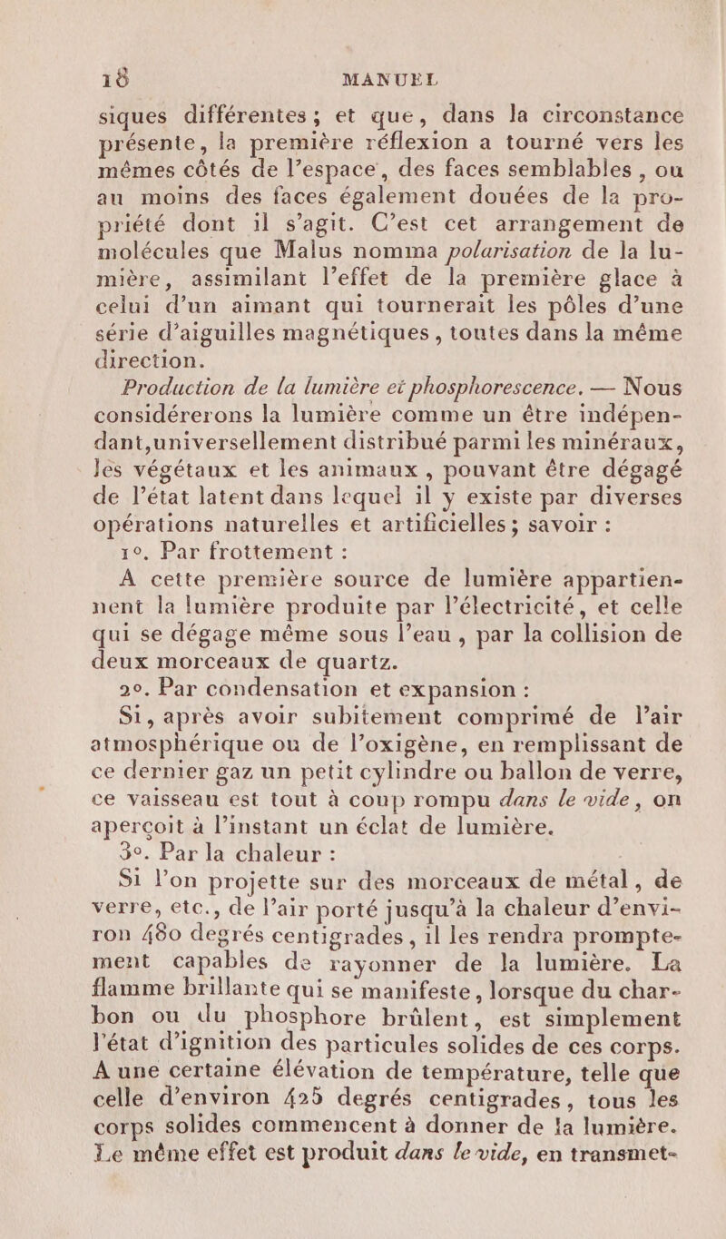 siques différentes ; et que, dans la circonstance présente, la première réflexion a tourné vers les mêmes côtés de l’espace, des faces semblables , ou au moins des faces également douées de la pro- priété dont ïl s’agit. C’est cet arrangement de molécules que Malus nomma polarisation de la lu- mière, assimilant l’effet de la première glace à celui d’un aimant qui tournerait les pôles d’une série d’aiguilles magnétiques, toutes dans la même direction. Production de la lumière et phosphorescence. — Nous considérerons la lumière comme un être indépen- dant,universellement distribué parmi les minéraux, les végétaux et les animaux , pouvant être dégagé de l’état latent dans lequel il y existe par diverses opérations naturelles et artificielles ; savoir : 1°, Par frottement : À cette première source de lumière appartien- nent la lumière produite par Pélectricité, et celle qui se dégage même sous l’eau , par la collision de deux morceaux de quartz. 2°. Par condensation et expansion : Si, après avoir subitement comprimé de l'air atmosphérique ou de l’oxigène, en remplissant de ce dernier gaz un petit cylindre ou ballon de verre, ce vaisseau est tout à coup rompu dans le vide, on aperçoit à l’instant un éclat de lumière. 3°. Par la chaleur : S1 l’on projette sur des morceaux de métal, de verre, etc., de l’air porté jusqu’à la chaleur d’envi- ron 480 degrés centigrades , 1l les rendra prompte- ment capables de rayonner de la lumière. La flamme brillante qui se manifeste, lorsque du char- bon ou du phosphore brüûlent, est simplement l'état d’ignition des particules solides de ces corps. À une certaine élévation de température, telle que celle d'environ 425 degrés centigrades, tous les corps solides commencent à donner de !a lumière. Le même effet est produit dans le vide, en transmet-